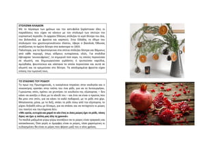 ΣΤΟΛΙΣΜΑ ΚΛΑΔΙΩΝ
Με το πέρασμα των χρόνων και την αστυφιλία ξεχάστηκαν όλες οι
παραδόσεις που είχαν να κάνουν με τον στολισμό των σπιτιών την
εορταστική περίοδο. Οι αρχαίοι Έλληνες στόλιζαν το ιερό δέντρο του Δία,
την βελανιδιά, με φρούτα και καρπούς. Στην Ελλάδα, το έθιμο του
στολισμού του χριστουγεννιάτικου έλατου, έφερε ο βασιλιάς Όθωνας
στολίζοντας το πρώτο δέντρο στα ανάκτορα το 1833.
Παλιότερα, για τα Χριστούγεννα στα σπίτια στόλιζαν δέντρα και θάμνους
από κάθε περιοχή, όπως κέδρους κυπαρίσσια, ελιές. Για στολίδια
έφτιαχναν ‘κουκουφρίκες’, το σημερινό ποπ κορν, τις οποίες περνούσαν
σε κλωστή, και δημιουργούσαν γιρλάντες ή τρυπούσαν καρύδια,
αμύγδαλα, φουντούκια και κάστανα τα οποία περνούσαν και αυτά σε
κλωστή και τα κρεμούσαν στο δέντρο. Τα αποξηραμένα φρούτα είχαν
επίσης την τιμητική τους.
ΤΟ ΣΠΑΣΙΜΟ ΤΟΥ ΡΟΔΙΟΥ
Το πρωί της Πρωτοχρονιάς, η οικογένεια πηγαίνει στην εκκλησία και ο
νοικοκύρης κρατάει στην τσέπη του ένα ρόδι, για να το λειτουργήσει.
Γυρνώντας σπίτι, πρέπει να χτυπήσει το κουδούνι της εξώπορτας – δεν
κάνει να ανοίξει ο ίδιος με το κλειδί του – και έτσι να είναι ο πρώτος που
θα μπει στο σπίτι, για να κάνει το καλό ποδαρικό, με το ρόδι στο χέρι.
Μπαίνοντας μέσα, με το δεξί, σπάει το ρόδι πίσω από την εξώπορτα, το
ρίχνει δηλαδή κάτω με δύναμη, για να σπάσει και να πεταχτούν οι ρώγες
του παντού και ταυτόχρονα λέει:
«Με υγεία, ευτυχία και χαρά το νέο έτος κι όσες ρώγες έχει το ρόδι, τόσες
λίρες να έχει η τσέπη μας όλη τη χρονιά».
Τα παιδιά μαζεμένα γύρω-γύρω κοιτάζουν αν οι ρώγες είναι τραγανές και
κατακόκκινες. Όσο γερές κι όμορφες είναι οι ρώγες, τόσο χαρούμενες κι
ευλογημένες θα είναι οι μέρες που φέρνει μαζί του ο νέος χρόνος.
 