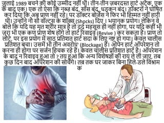 जुलाई 1989 बचिे की कोई उम्मीद िहीींथी। तीि-तीि ज़बरदस्त हाटम अटैक, एक
क
े बाद एक। एक तो ऐसा नक िब्ज़ बींद, सााँस बींद, धड़कि बींद। डॉक्टरोीं िे घोनित
कर नदया नक अब प्राण िहीींरहे। पर डॉक्टर बोजेस िे निर भी नहम्मत िहीींहारी
थी। उन्ोींिे िौ सौ वॉल्ट्स क
े शॉक्स (Shocks) नदए । भयािक प्रयो।। लेनकि वे
बोले नक यनद यह मृत शरीर मात्र है तो ददम महसूस ही िहीींहो।ा, पर यनद कहीींभी
ज़रा भी एक कण प्राण शेि होीं।े तो हाटम ररवाइव (Revive ) कर सकता है। प्राण तो
लौटे, पर इस प्रयो। में साठ प्रनतशत हाटम सदा क
े नलए िष्ट हो ।या। क
े वल चालीस
प्रनतशत बचा। उसमें भी तीि अवरोध' (Blockage) हैं। ओपेि हाटम ऑपरेशि तो
करिा ही हो।ा पर सजमि नहचक रहे हैं। क
े वल चालीस प्रनतशत हाटम है। ऑपरेशि
क
े बाद ि ररवाइव हुआ तो ? तय हुआ नक अन्य नवशेिज्ोीं की राय ले ली जाए, तब
क
ु छ नदि बाद ऑपरेशि की सोचें।े। तब तक घर जाकर नबिा नहले-डुले नवश्राम
करें।
 