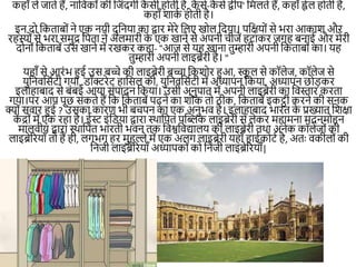 कहााँ ले जाते हैं, िानवकोीं की नजींद।ी क
ै सी होती है, क
ै से-क
ै से द्वीप' नमलते हैं, कहााँ ह्वेल होती है,
कहााँ शाक
म होती है।
इि दो नकताबोीं िे एक ियी दुनिया का द्वार मेरे नलए खोल नदया। पनक्षयोीं से भरा आकाश और
रहस्ोीं से भरा समुद्र नपता िे अलमारी क
े एक खािे से अपिी चीजें हटाकर ज।ह बिाई और मेरी
दोिोीं नकताबें उस खािे में रखकर कहा- “आज से यह खािा तुम्हारी अपिी नकताबोीं का। यह
तुम्हारी अपिी लाइब्रेरी है। "
यहााँ से आरींभ हुई उस बच्चे की लाइब्रेरी बच्चा नकशोर हुआ, स्क
ू ल से कॉलेज, कॉलेज से
युनिवनसमटी ।या, डॉक्टरेट हानसल की, युनिवनसमटी में अध्यापि नकया, अध्यापि छोड़कर
इलाहाबाद से बींबई आया सींपादि नकया। उसी अिुपात में अपिी लाइब्रेरी का नवस्तार करता
।या।पर आप पूछ सकते हैं नक नकताबें पढ़िे का शौक तो ठीक, नकताबें इकट्ठी करिे की सिक
क्योीं सवार हुई ? उसका कारण भी बचपि का एक अिुभव है। इलाहाबाद भारत क
े प्रख्यात नशक्षा
क
ें द्रोीं में एक रहा है। ईस्ट इींनडया द्वारा स्थानपत पखिक लाइब्रेरी से लेकर महामिा मदिमोहि
मालवीय द्वारा स्थानपत भारती भवि तक नवश्वनवद्यालय की लाइब्रेरी तथा अिेक कॉलेजोीं की
लाइब्रेररयााँ तो हैं ही, ल।भ। हर मुहल्ले में एक अल। लाइब्रेरी यहााँ हाईकोटम है, अतः वकीलोीं की
निजी लाइब्रेररयााँ अध्यापकोीं को निजी लाइब्रेररयााँ|
 