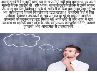 अपिी लाइब्रेरी वैसी कभी हो।ी, यह तो स्वप्न में भी िहीींसोच सकता था, पर अपिे
मुहल्ले में एक लाइब्रेरी थी - 'हरर भवि'। स्क
ू ल से छु ट्टी नमली नक मैं उसमें जाकर
जम जाता था। नपता नदवीं।त हो चुक
े थे, लाइब्रेरी का चींदा चुकािे का पैसा िहीींथा
अतः वहीींबैठकर नकताबें निकलवाकर पढ़ता रहता था। उि नदिोीं नहींदी में नवश्व
सानहत्य नवशेिकर उपन्यासोीं क
े खूब अिुवाद हो रहे थे। मुझे उि अिूनदत
उपन्यासोीं को पढ़कर बड़ा सुख नमलता था। अपिे छोटे-से 'हरर भवि' में खूब
उपन्यास थे। वहीींपररचय हुआ बनकमचींद्र चट्टोपाध्याय की 'दु।ेशिींनदिी', 'कपाल
क
ु ण्डला' और 'आिींदमठ' से टालस्टाय की
 