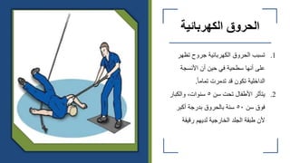 ‫الكهربائية‬ ‫الحروق‬
.1
‫تظهر‬ ‫جروح‬ ‫الكهربائية‬ ‫الحروق‬ ‫تسبب‬
‫األنسجة‬ ‫أن‬ ‫حين‬ ‫في‬ ‫سطحية‬ ‫أنها‬ ‫على‬
ً‫ا‬‫تمام‬ ‫تدمرت‬ ‫قد‬ ‫تكون‬ ‫الداخلية‬
.
.2
‫سن‬ ‫تحت‬ ‫األطفال‬ ‫يتأثر‬
٥
‫والكبار‬ ،‫سنوات‬
‫سن‬ ‫فوق‬
٥٠
‫أكبر‬ ‫بدرجة‬ ‫بالحروق‬ ‫سنة‬
‫رقيقة‬ ‫لديهم‬ ‫الخارجية‬ ‫الجلد‬ ‫طبقة‬ ‫ألن‬
 