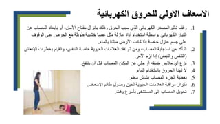 ‫الكهربائي‬ ‫للحروق‬ ‫االولي‬ ‫االسعاف‬
‫ة‬
.1
‫الم‬ ‫بإبعاد‬ ‫أو‬ ،‫األمان‬ ‫مفتاح‬ ‫بإنزال‬ ‫وذلك‬ ‫الحرق‬ ‫سبب‬ ‫الذي‬ ‫الكهربائي‬ ‫تأثيرالمصدر‬ ‫وقف‬
‫عن‬ ‫صاب‬
‫بواسطة‬ ‫الكهربائي‬ ‫التيار‬
‫الو‬ ‫على‬ ‫الحرص‬ ‫مع‬ ‫طويلة‬ ‫خشبية‬ ‫عصا‬ ‫مثل‬ ‫عازلة‬ ‫أداة‬ ‫استخدام‬
‫قوف‬
‫بالماء‬ ‫مبللة‬ ‫األرض‬ ‫كانت‬ ‫إذا‬ ‫خاصة‬ ‫عازل‬ ‫جسم‬ ‫على‬
.
.2
‫بخ‬ ‫والقيام‬ ،‫التنفس‬ ‫خاصة‬ ‫الحيوية‬ ‫العالمات‬ ‫تفقد‬ ‫ثم‬ ‫ومن‬ ،‫المصاب‬ ‫استجابة‬ ‫من‬ ‫التأكد‬
‫اإلنعاش‬ ‫طوات‬
(
‫والنبض‬ ‫التنفس‬
)
‫األمر‬ ‫لزم‬ ‫إذا‬
.
.3
‫ينتفخ‬ ‫أن‬ ‫قبل‬ ‫المصاب‬ ‫المكان‬ ‫عن‬ ‫حلي‬ ‫أو‬ ‫ضيقه‬ ‫مالبس‬ ‫أي‬ ‫نزع‬
.
.4
‫الماء‬ ‫باستخدام‬ ‫الحروق‬ ‫تهدأ‬ ‫ال‬
.
.5
‫معقم‬ ‫بشاش‬ ‫المصاب‬ ‫الجزء‬ ‫تغطية‬
.
.6
‫اإلسعاف‬ ‫طاقم‬ ‫وصول‬ ‫لحين‬ ‫الحيوية‬ ‫العالمات‬ ‫مراقبة‬ ‫تكرار‬
.
.7
‫وقت‬ ‫بأسرع‬ ‫المستشفى‬ ‫إلى‬ ‫المصاب‬ ‫تحويل‬
.
 