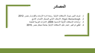 ‫المصادر‬
.1
‫الدين‬ ‫شرف‬
,
‫نبوبة‬
,
‫االولية‬ ‫االسعافات‬
,
‫والكوارث‬ ‫االزمات‬ ‫ادارة‬ ‫وحدة‬
,
‫مصر‬
,
2012
.2
Nigel. Barracilough
,
‫المبسط‬ ‫االولي‬ ‫االسعاف‬
,
‫التاسع‬ ‫االصدار‬
.3
‫األساسية‬ ‫األولية‬ ‫اإلسعافات‬ ‫إرشادات‬
,
2009
,
‫المتحدة‬ ‫العربية‬ ‫االمارات‬
.4
‫ابراهيم‬ ‫لطفي‬
,
‫احمد‬
,
‫االولية‬ ‫االسعافات‬ ‫دليل‬
,
‫دمياط‬ ‫جامعة‬
,
‫مصر‬
,
2015
 