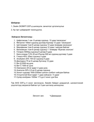 Шийдвэр:
1. Эхийн ЭХЭМҮТ-ЭЭТ-д шилжүүлж. эмчилгээг үргэлжлүүлье
2. Ар гэрт шийдвэрийг танилцуулна.
Хийгдсэн Эмчилгээнд :
1. Цефотаксим 1 сая 8 цагаар судсанд 15 удаа /хасагдсан/
2. Метрогил 100мл судсанд дуслаар 8цагаар 12 удаа / хасагдсан/
3. Цептазидим 1сая 8 цагаар судсанд 12 удаа /өнөөдөр хасагдсан/
4. Мерофеним 1сая 8 цагаар судсанд 12 удаа / хийгдэж байгаа/
5. Ванкомецин 1сая 8 цагаар судсанд 1 / өнөөдөр 18цагаас эхэлсэн/
6. Гепарин 5000ед судсанд 8 цагаар 9 удаа
7. Кали хлорид 7,5% 20 мл+Рингер 500 мл судсанд дуслаар 3 удаа
8. Глюкоз 40% -20мл судсанд 3 удаа
9. Альбумин 20% 100 мл судсанд 6 удаа
10.Деклоденк 75 мг 8 цагаар булчинд 12 удаа
11.Вит Д 2000 ед ууна.
12.Вит С 1000 мг ууна
13.Омепразол 20 мг өдөрт 2 удаа ууна.
14.Анальгин 50% 2,0 мл 8 цагаар судсанд
15.Хоногт судсаар 1600-2300мл шинэгн сэлбэлт хийгдэж байгаа
16.Унтуулгатай боол өдөрт 1 удаа хийгдсэн / 4 удаа/
17.Супер альбумин 1500мг 1*3 уух 2 хоног ууж бна
Төв АНЭ ЭЭТ-д 4 хоног эмчлэгдсэн, биеийн байдал дээрдэхгүй, шинжилгээний
үзүүлэлтүүд засрахгүй байгаа тул 3 дах шатлалд шилжүүлье.
Эмчлэгч эмч Ч.Даваадорж
 