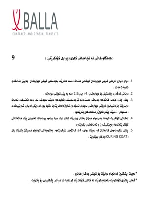(
‫َتى‬‫ي‬‫كؤٌكس‬ ‫ديوازى‬ ‫كازى‬ ‫ئةجناوداٌى‬ ‫ِةٌطاوةكاٌى‬
)
9
1
.
‫ٌةخصةى‬ ‫َى‬‫ي‬‫بةث‬ ُ‫ديوازةكا‬ ‫شيصى‬ ‫بةبةضتٍى‬ ‫َت‬‫ي‬‫دةكس‬ ‫دةضت‬ ‫تةٌاف‬ ‫كيصاٌى‬ ُ‫ديوازةكا‬ ‫ٍَى‬‫ي‬‫شو‬ ‫كسدٌى‬ ‫ديازى‬ ‫دواى‬
‫وةٌد‬ ‫تايبةت‬
.
2
.
( ُ‫ديوازةكا‬ ‫بؤ‬ ‫ثالضتيكى‬ ‫كةظةزى‬ ‫داٌاٌى‬
4
(ُ‫يا‬ )
2.5
‫ديوازةكة‬ ‫ٍَى‬‫ي‬‫شو‬ ‫َى‬‫ي‬‫بةث‬ ‫ضي‬ )
.
3
.
‫ثاط‬
‫تةٌاف‬ ُ‫َبةكا‬‫ل‬‫قا‬ ‫ضةزةوةى‬ ‫لةبةشى‬ ‫َت‬‫ي‬‫دةب‬ ُ‫َبةكا‬‫ل‬‫قا‬ ‫بةبةضتٍى‬ ‫َت‬‫ي‬‫دةكس‬ ‫دةضت‬ ‫بةباشى‬ ُ‫َبةكا‬‫ل‬‫قا‬ ‫كسدٌى‬ ‫ضةوز‬
‫َييةكةى‬‫ل‬‫شاو‬ ‫لةبازى‬ ‫ِيكى‬‫ز‬ ‫لة‬ ُ‫بو‬ ‫ٍَيا‬‫ل‬‫د‬ ‫بؤ‬ ‫َت‬‫ي‬‫دادةٌس‬ َ‫ه‬‫شاو‬ ‫وة‬ ‫ئاضؤى‬ ‫لةبازى‬ ُ‫ديوازةكا‬ ‫َكى‬‫ي‬ِ‫ز‬‫لة‬ ُ‫ٍَيابو‬‫ل‬‫د‬ ‫بؤ‬ ‫َت‬‫ي‬‫دابٍس‬
ُ‫تةٌافةكا‬ ‫و‬ َ‫ه‬‫شاو‬ ‫َكى‬‫ي‬‫ض‬ ‫َت‬‫ي‬‫دةب‬ )‫(عةوودى‬
. ‫َتةوة‬‫ي‬‫بكس‬
4
.
‫ِاتةكاٌى‬ ‫َك‬‫ي‬‫ث‬ ُ‫َوا‬‫ي‬ٌ‫لة‬ ‫ِوٌةدات‬‫ز‬ ‫بوٌةوة‬ ‫جيا‬ ‫ليك‬ ‫تاكو‬ ‫َت‬‫ي‬‫ٍَس‬‫ي‬ّ‫ب‬ ‫بةكاز‬ ‫ِةشاش‬ ً‫بةزدةوا‬ ‫كسدٌدا‬ ‫كؤٌكسيت‬ ‫لةكاتى‬
. ‫َتةوة‬‫ي‬‫بكس‬ ُ‫تةٌافةكا‬ ‫و‬ َ‫ه‬‫شاو‬ ‫َكى‬‫ي‬‫وةض‬ ‫َتةكةدا‬‫ي‬‫كؤٌكس‬
5
.
( ‫دواى‬ ‫َت‬‫ي‬‫دةب‬ ‫كة‬ ُ‫َبةكا‬‫ل‬‫قا‬ ‫َكسدٌةوةى‬‫ي‬‫ل‬ ‫ثاط‬
24
‫طوجناو‬ ‫َوةيةكى‬‫ش‬‫بة‬ ‫َتةوة‬‫ي‬‫َبكس‬‫ي‬‫ل‬ ‫َس‬‫ي‬‫كاترو‬ )
ُ‫يا‬ ‫َت‬‫ي‬‫بكس‬ ََ‫ي‬‫ِش‬‫ز‬‫ئاو‬
(
CURING COAT
. ‫َت‬‫ي‬‫ٍَس‬‫ي‬ّ‫ب‬ ‫بةكاز‬ )
*
‫َت‬‫ي‬‫دةب‬
‫ثصكٍني‬
. ‫ِاتوو‬ ‫بةكاز‬ ‫شيصى‬ ‫بؤ‬ ‫َت‬‫ي‬‫دزاب‬ ً‫ئةجنا‬
*
‫كسدٌدا‬ ‫َت‬‫ي‬‫كؤٌكس‬ ‫كاتى‬ ‫لة‬ ‫َت‬‫ي‬‫ئاوادةبكس‬ ‫َت‬‫ي‬‫كؤٌكس‬ ‫َوى‬‫ل‬‫ثا‬ ‫شةط‬
.‫َت‬‫ي‬‫بكس‬ ‫بؤ‬ ‫ثصكٍيٍى‬ ‫دواتس‬ ‫تا‬
 