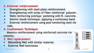 3. External reinforcement:
 Strengthening with steel plate reinforcement.
 Strengthening with strips of Fiber reinforced polymer .
 Walls reinforcing overlays: jacketing with R. concrete.
 Seismic bands technique: applying a continuous band
 External reinforcement using post-tensioning steel tie-
rods.
4. Confinement Technique:
Masonry reinforcement using reinforced concrete tie
columns.
5. Wall replacement:
 Rebuilding Wall with similar material.
 External Wall buttresses.
10/12/2017
Dr Mohamed Raouf 26
 