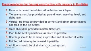 1.Foundation must be reinforced unless on rock layer.
2.Tie beams must be provided at ground level, openings level, and
slabs level.
3.Vertical tie must be provided at corners and other proper places
and tied to the tie beams.
4.Walls should be provided in both directions.
5.Plan to be kept symmetrical as much as possible.
6.Openings should be as small as possible and at center of walls.
7.Reinforced masonry to be used if possible.
8.All floors should be of similar structural system.
Recommendation for housing construction with masonry in Kurdistan
10/12/2017
Dr Mohamed Raouf 36
 