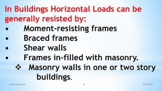 In Buildings Horizontal Loads can be
generally resisted by:
• Moment-resisting frames
• Braced frames
• Shear walls
• Frames in-filled with masonry.
 Masonry walls in one or two story
buildings.
10/12/2017
Dr Mohamed Raouf 4
 