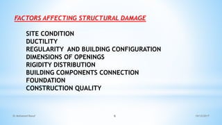 FACTORS AFFECTING STRUCTURAL DAMAGE
SITE CONDITION
DUCTILITY
REGULARITY AND BUILDING CONFIGURATION
DIMENSIONS OF OPENINGS
RIGIDITY DISTRIBUTION
BUILDING COMPONENTS CONNECTION
FOUNDATION
CONSTRUCTION QUALITY
10/12/2017
Dr Mohamed Raouf 6
 