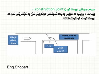 ‫َيةم‬‫ي‬‫س‬
:
‫كردن‬ ‫دروست‬ ‫َينتى‬‫و‬‫ج‬
(
construction joint
: )
‫َناسة‬‫ي‬‫ث‬
:
‫لة‬ ‫تازة‬ ‫َتى‬‫ي‬‫َنكر‬‫و‬‫ك‬ ‫بة‬ ‫َن‬‫و‬‫ك‬ ‫َتى‬‫ي‬‫َنكر‬‫و‬‫ك‬ ‫طةيشتنى‬ ‫بةيةك‬ ‫َنى‬‫ي‬‫شو‬ ‫لة‬ ‫بريتية‬
‫َتيةكاندا‬‫ي‬‫َنكر‬‫و‬‫ك‬ ‫كردنة‬ ‫دروست‬
.
‫داهاتودا‬ ‫لة‬ ‫كة‬ ‫ماوة‬ ‫بيمى‬
‫َت‬‫ي‬‫ئةكر‬ ‫َت‬‫ي‬‫َنكر‬‫و‬‫ك‬
‫َينتى‬‫و‬‫ج‬
‫َتى‬‫ي‬‫َنكر‬‫و‬‫ك‬
‫ِاستةى‬‫ر‬‫ئا‬
‫َكردنى‬‫ي‬‫ت‬
‫سةبةكة‬
1/5
Eng.Shobart
 
