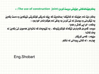 ‫كردن‬ ‫دروست‬ ‫َينتى‬‫و‬‫ج‬ ‫َنانةكانى‬‫ي‬‫بةكاره‬
(
The use of construction joint
: )
‫بكةين‬ ‫دةست‬ ‫وة‬ ‫َبكةين‬‫ي‬‫ت‬ ‫َتى‬‫ي‬‫َنكر‬‫و‬‫ك‬ ‫َكى‬‫ي‬‫نةر‬ ‫َك‬‫ي‬‫ث‬ ‫كة‬ ‫َت‬‫ي‬‫مبانةو‬ ‫َكدا‬‫ي‬‫كات‬ ‫لة‬ ‫َينتة‬‫و‬‫ج‬ ‫ئةم‬ ‫َت‬‫ي‬‫د‬ ‫بةكار‬
‫خوارةوة‬ ‫َكارانةى‬‫و‬‫ه‬ ‫لةم‬ َ‫ى‬‫يةك‬ ‫بة‬ ‫كردن‬ َ‫ي‬‫ت‬ ‫لة‬ ‫بوةسنت‬ ‫وة‬ ‫َكردنى‬‫ي‬‫ت‬ ‫بة‬
:
‫يةكةم‬
:
‫هةوا‬ ‫و‬ ‫كةش‬ ‫خراثى‬
.
‫دووةم‬
:
‫لة‬ ‫بكةين‬ َ‫ي‬‫ت‬ ‫هةمووى‬ ‫ناتوانني‬ ‫كة‬ ‫َوةيةك‬‫ي‬‫ش‬ ‫بة‬ ، ‫َتيةكة‬‫ي‬‫َنكر‬‫و‬‫ك‬ ‫َة‬‫ل‬‫َكة‬‫ي‬‫ت‬ ‫قةبارةى‬ ‫طةورةى‬
‫كاتدا‬ ‫يةك‬
.
‫َيةم‬‫ي‬‫س‬
:
‫َكار‬‫ي‬‫كر‬ ‫كةمى‬
.
‫ضوارةم‬
:
‫ناكاو‬ ‫لة‬ ‫ِوودانى‬‫ر‬ ‫كاتى‬ ‫لة‬
.
Eng.Shobart
 