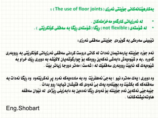 ‫ئةرزى‬ ‫َينتى‬‫و‬‫ج‬ ‫َنانةكانى‬‫ي‬‫بةكاره‬
(
The use of floor joints
: )
•
‫مةخزةنةكان‬ ‫كارطةو‬ ‫ئةرزياتى‬ ‫لة‬
.
•
‫َستةى‬‫و‬‫ش‬ ‫لة‬
(
not flexible
)
‫َطا‬‫ي‬ِ‫ر‬
(
‫َتى‬‫ي‬‫َنكر‬‫و‬‫ك‬ ‫سةقفى‬ ‫بة‬ ‫َطا‬‫ي‬ِ‫ر‬ ‫َستةى‬‫و‬‫ش‬
. )
‫ئةرزى‬ ‫سةقفى‬ ‫َينتى‬‫و‬‫ج‬ ‫َرةى‬‫ي‬‫طو‬ ‫بة‬ ‫سةرةكى‬ ‫َبينى‬‫ي‬‫ت‬
:
‫ِووبةرى‬‫ر‬ ‫بة‬ ‫َتى‬‫ي‬‫َنكر‬‫و‬‫ك‬ ‫ئةرزياتى‬ ‫سةقفى‬ ‫كردنى‬ ‫دروست‬ ‫كاتى‬ ‫لة‬ ‫ئةدات‬ ‫يارمةتيمان‬ ‫َينتة‬‫و‬‫ج‬ ‫َرة‬‫و‬‫ج‬ ‫ئةم‬
‫بة‬ ‫خراو‬ ‫َك‬‫ي‬ِ‫ر‬ ‫دوورى‬ ‫بة‬ ‫َشة‬‫ي‬‫الك‬ ‫َشةيان‬‫و‬‫ضوارط‬ َ‫و‬‫ب‬ ‫ِووةكة‬‫ر‬ ‫ئةكةين‬ ‫دابةشى‬ ‫َوةيةش‬‫ي‬‫ش‬ ‫م‬ ‫بة‬، ‫طةورة‬
‫لة‬ ‫َك‬‫ي‬‫سةقف‬ ‫ِووبةرى‬‫ر‬ ‫َت‬‫ي‬‫ناب‬ ‫كة‬ ‫َوةيةك‬‫ي‬‫ش‬
(
‫شةست‬
)
‫َت‬‫ي‬‫ب‬ ‫زياتر‬ ‫دووجا‬ ‫مةتر‬
.
‫دوورى‬ ‫وة‬
(
‫نيو‬ ‫مةترة‬ ‫يةك‬
)
‫بة‬ ‫ئةدات‬ ‫َطا‬‫ي‬ِ‫ر‬ ‫وة‬ ‫َتةوة‬‫ي‬‫ئةكر‬ ِ‫ر‬‫ث‬ ‫نةرم‬ ‫ماددةيةكة‬ ‫بة‬ ‫وة‬ ‫َت‬‫ي‬‫َر‬‫ل‬‫ئةهل‬ َ‫ى‬‫بةج‬
‫بدات‬ ‫ِوو‬‫ر‬ ‫تيايدا‬ ‫َيشان‬‫ل‬‫ق‬ ‫كة‬ ‫ئةوةى‬ َ‫ي‬‫ب‬ ‫يةك‬ ‫َتةوة‬‫ي‬‫بض‬ ‫وة‬ ‫َت‬‫ي‬‫بكش‬ ‫كة‬ ‫سةقفةكة‬
.
‫سةقفة‬ ‫َوان‬‫ي‬‫ن‬ ‫لة‬ ‫َذةى‬‫ي‬ِ‫ر‬ ‫دابةزينى‬ ‫بة‬ ‫نةدةين‬ ‫َطا‬‫ي‬ِ‫ر‬ ‫ئةوةى‬ َ‫و‬‫ب‬ ‫َينتة‬‫و‬‫ج‬ ‫ئةم‬ ‫ئةكةين‬ ‫َي‬‫ي‬‫َبةج‬‫ي‬‫ج‬
‫هاوتةنيشتةكاندا‬
.
Eng.Shobart
 