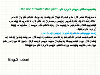 ‫ئاو‬ ‫ِةرى‬‫ر‬‫داب‬ ‫َينتى‬‫و‬‫ج‬ ‫َنانةكانى‬‫ي‬‫بةكاره‬
(
the use of Water stop joint
:)
‫حةمامى‬ ‫يان‬ ‫ئاو‬ ‫خةزانى‬ ‫ديوارى‬ ‫وة‬ ‫وة‬ ‫ئةرزيات‬ ‫َوان‬‫ي‬‫ن‬ ‫لة‬ ‫كردن‬ ‫سةب‬ ‫كارى‬ ‫كاتى‬ ‫لة‬ ‫َت‬‫ي‬‫دائةنر‬
(
‫مةلةوانطة‬
)
‫نةرة‬ ‫َك‬‫ي‬‫ث‬ ‫لة‬ ‫َت‬‫ي‬‫ئةنر‬ ‫دا‬ ‫الواز‬ ‫َى‬‫ل‬‫خا‬ ‫بة‬ ‫كردن‬ ‫دوست‬ ‫َينتى‬‫و‬‫ج‬ ‫َنى‬‫ي‬‫ئةوةىشو‬ ‫بةر‬ ‫لة‬
‫ضوونة‬ ‫لة‬ ‫َت‬‫ي‬‫ئةطر‬ َ‫ي‬‫ر‬ ‫َينتة‬‫و‬‫ج‬ ‫ئةم‬ ‫دانانى‬ ‫بة‬ ‫وة‬ ‫ناوى‬ ‫َتة‬‫ي‬‫بض‬ ‫ئاو‬ َ‫ى‬‫ئةطوجن‬ ‫وة‬ ‫َتيةكةدا‬‫ي‬‫َنكر‬‫و‬‫ك‬
‫ناوى‬ َ‫و‬‫ب‬ ‫ئاو‬ ‫ذورةوةى‬
.
‫ئاو‬ ‫ِةرى‬‫ر‬‫داب‬ ‫َينتى‬‫و‬‫ج‬ ‫َرةى‬‫ي‬‫طو‬ ‫بة‬ ‫سةرةكى‬ ‫َبينيةكى‬‫ي‬‫ت‬ ‫ضةند‬
:
‫جار‬ ‫يةكةم‬ ‫بكةين‬ ‫ئةرزيةكة‬ ‫كارى‬ ‫َت‬‫ي‬‫دةب‬ ‫مةلةكردن‬ ‫حةمامى‬ ‫وة‬ ‫ئاو‬ ‫خةزانى‬ ‫كردنى‬ ‫دروست‬ ‫كاتى‬ ‫لة‬
‫ئةرزةكةو‬ ‫َوان‬‫ي‬‫ن‬ ‫لة‬ ‫َني‬‫ي‬‫دابن‬ ‫كردن‬ ‫دروست‬ ‫َينتى‬‫و‬‫ج‬ ‫َت‬‫ي‬‫ئةب‬ ‫َطومان‬‫ي‬‫ب‬ ‫وة‬ ‫َتيةكة‬‫ي‬‫َنكر‬‫و‬‫ك‬ ‫ديوارة‬ ‫كارى‬ ‫ثاشان‬
‫َنةدا‬‫ي‬‫شو‬ ‫لةو‬ ‫ئاو‬ ‫ِةرى‬‫ر‬‫داب‬ ‫َينتى‬‫و‬‫ج‬ ‫دانانى‬ ‫بة‬ ‫بني‬ ‫ثةيوةست‬ ‫َت‬‫ي‬‫ئةب‬ ‫وة‬ ‫ديوارةكة‬
.
Eng.Shobart
 