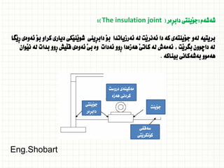 ‫شةشةم‬
:
‫ِةر‬‫ر‬‫داب‬ ‫َينتى‬‫و‬‫ج‬
(
The insulation joint
:)
‫َطا‬‫ي‬ِ‫ر‬ ‫ئةوةى‬ َ‫و‬‫ب‬ ‫كراو‬ ‫ديارى‬ ‫َكى‬‫ي‬‫َن‬‫ي‬‫شو‬ ‫ِينى‬‫ر‬‫داب‬ َ‫و‬‫ب‬ ‫ئةرزياتدا‬ ‫لة‬ ‫َت‬‫ي‬‫ئةنر‬ ‫دا‬ ‫كة‬ ‫َينتةى‬‫و‬‫ج‬ ‫لةو‬ ‫بريتية‬
‫َوان‬‫ي‬‫ن‬ ‫لة‬ ‫بدات‬ ‫ِوو‬‫ر‬ ‫َيش‬‫ل‬‫ق‬ ‫ئةوةى‬ َ‫ي‬‫ب‬ ‫وة‬ ‫ئةدات‬ ‫ِوو‬‫ر‬ ‫هةزةدا‬ َ‫ي‬‫كات‬ ‫لة‬ ‫ئةمةش‬ ، ‫َت‬‫ي‬‫بطر‬ ‫داضوون‬ ‫لة‬
‫بيناكة‬ ‫بةشةكانى‬ ‫هةموو‬
.
‫َينتى‬‫و‬‫ج‬
‫ِةر‬‫ر‬‫داب‬
‫دروست‬ ‫مةكينةى‬
‫هةزة‬ ‫كردنى‬
‫َينت‬‫و‬‫ج‬
‫سةقفى‬
‫َتى‬‫ي‬‫َنكر‬‫و‬‫ك‬
Eng.Shobart
 