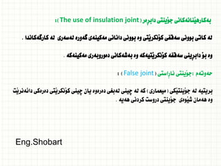 ‫ِةر‬‫ر‬‫داب‬ ‫َينتى‬‫و‬‫ج‬ ‫َنانةكانى‬‫ي‬‫بةكاره‬
(
The use of insulation joint
:)
‫كارطةكاندا‬ ‫لة‬ ‫لةسةرى‬ ‫طةورة‬ ‫مةكينةى‬ ‫دانانى‬ ‫بوونى‬ ‫وة‬ ‫َتى‬‫ي‬‫َنكر‬‫و‬‫ك‬ ‫سةقفى‬ ‫بوونى‬ ‫كاتى‬ ‫لة‬
.
‫مةكينةكة‬ ‫دةوروبةرى‬ ‫بةشةكانى‬ ‫وة‬ ‫َتيةكة‬‫ي‬‫َنكر‬‫و‬‫ك‬ ‫سةقفة‬ ‫ِينى‬‫ر‬‫داب‬ َ‫و‬‫ب‬ ‫وة‬
.
‫حةوتةم‬
:
‫ِاستى‬‫ر‬‫نا‬ ‫َينتى‬‫و‬‫ج‬
(
False joint
: )
‫َكى‬‫ي‬‫َينت‬‫و‬‫ج‬ ‫لة‬ ‫بريتية‬
(
‫ميعمارى‬
)
‫َت‬‫ي‬‫دائةنر‬ ‫دةرةكى‬ ‫َتى‬‫ي‬‫َنكر‬‫و‬‫ك‬ ‫ضينى‬ ‫يان‬ ‫دةرةوة‬ ‫لةبغى‬ ‫ضينى‬ ‫لة‬ ‫كة‬
‫هةية‬ ‫كردنى‬ ‫دروست‬ ‫َينتى‬‫و‬‫ج‬ ‫َوةى‬‫ي‬‫ش‬ ‫هةمان‬ ‫وة‬
.
Eng.Shobart
 