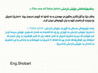 ‫ِاستى‬‫ر‬‫نا‬ ‫َينتى‬‫و‬‫ج‬ ‫َنانةكانى‬‫ي‬‫بةكاره‬
(
The use of false joint
:)
‫ئةويش‬ ‫َت‬‫ي‬‫دادةنر‬ ‫بينا‬ ‫دةرةوةى‬ ‫َوةى‬‫ي‬‫ش‬ ‫لة‬ ‫تةنها‬ ‫بة‬ ‫وة‬ ‫ميعمارى‬ ‫َرةى‬‫ي‬‫بةطو‬ ‫ِانكارى‬‫ر‬َ‫و‬‫ط‬ َ‫و‬‫ب‬ ‫َت‬‫ي‬‫د‬ ‫بةكار‬
‫كراو‬ ‫ديارى‬ ‫َوةيةكى‬‫ي‬‫ش‬ ‫يان‬ ‫وة‬ ‫َوة‬‫ي‬‫ش‬ ‫كردنةوةى‬ ‫دووبارة‬ َ‫و‬‫ب‬
.
‫َينتى‬‫و‬‫ج‬ ‫َرةى‬‫ي‬‫طو‬ ‫بة‬ ‫سةرةكى‬ ‫َبينيةكى‬‫ي‬‫ت‬ ‫ضةند‬
‫ِاستى‬‫ر‬‫نا‬
(
False joint
: )
‫كردن‬ ‫دروست‬ ‫َينتى‬‫و‬‫ج‬ ‫ئةستورى‬ ‫هةمان‬ ‫بة‬ ‫تةختةيةك‬ ‫ثارضة‬ ‫َوازى‬‫ي‬‫ش‬ ‫بة‬ ‫ِاستى‬‫ر‬‫نا‬ ‫َينتى‬‫و‬‫ج‬ ‫َت‬‫ي‬‫دادةنر‬
‫كة‬ ‫ئةوةى‬ ‫ثاش‬ ‫وة‬ ‫َدا‬‫ي‬‫َنكر‬‫و‬‫ك‬ ‫كارى‬ ‫لة‬ ‫يان‬ ‫لةبغدا‬ ‫كارى‬ ‫لة‬ ‫ئةويش‬ ‫َت‬‫ي‬‫ئةكر‬ ‫دروست‬ ‫كة‬ ‫َنةى‬‫ي‬‫شو‬ ‫لةو‬
‫َت‬‫ي‬‫َر‬‫ل‬‫ئةه‬ َ‫ى‬‫بةج‬ ‫َى‬‫ل‬‫بةتا‬ ‫بة‬ ‫َنةكةى‬‫ي‬‫شو‬ ‫وة‬ ‫َت‬‫ي‬‫ئةبر‬ ‫ال‬ ‫تةختةكة‬ ‫بوو‬ ‫تةواو‬ ‫َتةكة‬‫ي‬‫َنكر‬‫و‬‫ك‬ ‫يان‬ ‫لةبغةكة‬
‫َت‬‫ي‬‫ئةناسر‬ ‫ِاستى‬‫ر‬‫نا‬ ‫َينتى‬‫و‬‫ج‬ ‫بة‬ ‫ئةمةش‬ ‫وة‬
.
Eng.Shobart
 