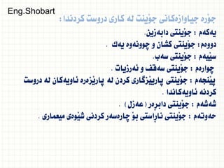 ‫كردندا‬ ‫دروست‬ ‫كارى‬ ‫لة‬ ‫َينت‬‫و‬‫ج‬ ‫جياوازةكانى‬ ‫َرة‬‫و‬‫ج‬
:
‫يةكةم‬
:
‫دابةزين‬ ‫َينتى‬‫و‬‫ج‬
.
‫دووةم‬
:
‫يةك‬ ‫ضوونةوة‬ ‫و‬ ‫كشان‬ ‫َينتى‬‫و‬‫ج‬
.
‫َيةم‬‫ي‬‫س‬
:
‫سةب‬ ‫َينتى‬‫و‬‫ج‬
.
‫ضوارةم‬
:
‫ئةرزيات‬ ‫و‬ ‫سةقف‬ ‫َينتى‬‫و‬‫ج‬
.
‫َنجةم‬‫ي‬‫ث‬
:
‫دروست‬ ‫لة‬ ‫ئاويةكان‬ ‫َزةرة‬‫ي‬‫ثار‬ ‫لة‬ ‫كردن‬ ‫َزطارى‬‫ي‬‫ثاري‬ ‫َينتى‬‫و‬‫ج‬
‫ئاويةكاندا‬ ‫كردنة‬
.
‫شةشةم‬
:
‫ِةر‬‫ر‬‫داب‬ ‫َينتى‬‫و‬‫ج‬
(
‫عةزل‬
. )
‫حةوتةم‬
:
‫ميعمارى‬ ‫َوةى‬‫ي‬‫ش‬ ‫كردنى‬ ‫ضارةسةر‬ َ‫و‬‫ب‬ ‫ِاستى‬‫ر‬‫نا‬ ‫َينتى‬‫و‬‫ج‬
.
Eng.Shobart
 