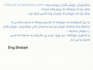 ‫يةك‬ ‫ضوونةوة‬ ‫و‬ ‫كشان‬ ‫َينتى‬‫و‬‫ج‬ ‫َنانى‬‫ي‬‫بةكاره‬
(
the use of expansion joint
:)
‫فراوانة‬ ‫ِووبةرةكةى‬‫ر‬ ‫كة‬ ‫بينايةكدا‬ ‫لة‬ ‫َت‬‫ي‬‫د‬ ‫بةكار‬
.
‫َرة‬‫و‬‫ز‬ ‫تياية‬ ‫طةرمى‬ ‫ثلةى‬ ‫جياوازى‬ ‫كة‬ ‫َيانةى‬‫ي‬‫ج‬ ‫لةو‬ ‫َت‬‫ي‬‫د‬ ‫بةكار‬
.
‫لة‬ َ‫ي‬‫ب‬ ‫َام‬‫ل‬‫بة‬ ‫سةرةوة‬ ‫تا‬ ‫بيناكة‬ ‫خوارةوةى‬ ‫لة‬ ‫َينتانة‬‫و‬‫ج‬ ‫ئةم‬ ‫َتةوة‬‫ي‬‫َت‬‫ي‬‫ئةب‬ ‫َذ‬‫ي‬‫در‬ ‫وة‬
‫جياكةرةوةى‬ ‫َى‬‫ل‬‫خا‬ ‫ئةمةش‬ ‫وة‬ ‫نية‬ ‫تيا‬ ‫َينتى‬‫و‬‫ج‬ ‫بناغةكة‬ ‫واتة‬ ‫بناغةكة‬
(
‫كشان‬ ‫َينتى‬‫و‬‫ج‬
‫دابةزينة‬ ‫َينتى‬‫و‬‫ج‬ ‫ة‬ ‫و‬
. )
‫َينتةكة‬‫و‬‫ج‬ ‫ئةستورى‬ ‫وة‬
(
‫دوو‬
:
‫َنج‬‫ي‬‫ث‬
)
‫نةرمى‬ ‫كة‬ ‫مادةيةك‬ ‫بة‬ ‫َتةوة‬‫ي‬‫دةكر‬ ِ‫ر‬‫ث‬ ‫وة‬ ‫سم‬
‫ئاو‬ ‫و‬ ََ‫ي‬‫ش‬ َ‫و‬‫ب‬ ‫َت‬‫ي‬‫هةب‬
.
Eng.Shobart
 