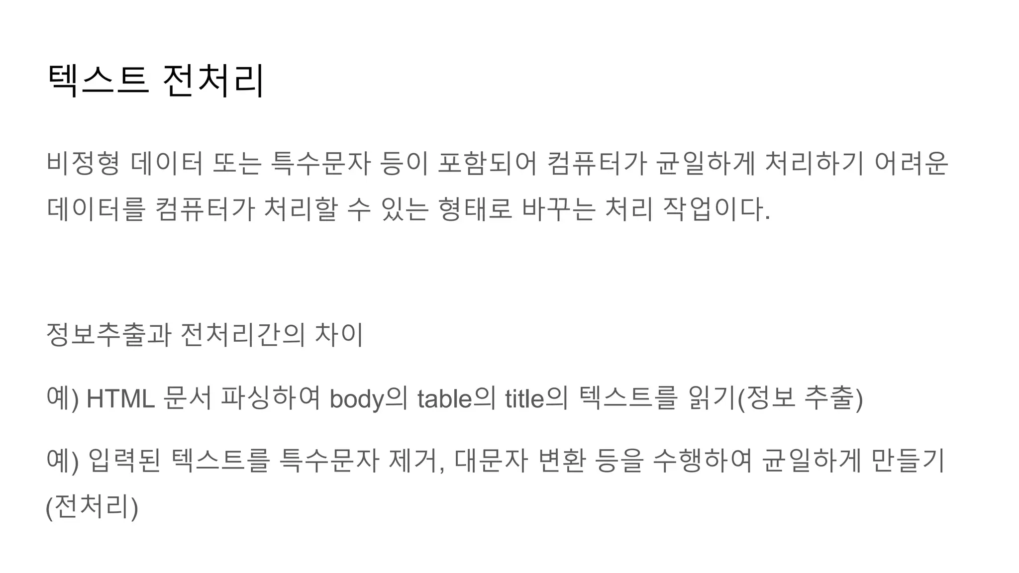 비정형 데이터 또는 특수문자 등이 포함되어 컴퓨터가 균일하게 처리하기 어려운
데이터를 컴퓨터가 처리할 수 있는 형태로 바꾸는 처리 작업이다.
정보추출과 전처리간의 차이
예) HTML 문서 파싱하여 body의 table의 title의 텍스트를 읽기(정보 추출)
예) 입력된 텍스트를 특수문자 제거, 대문자 변환 등을 수행하여 균일하게 만들기
(전처리)
텍스트 전처리
 