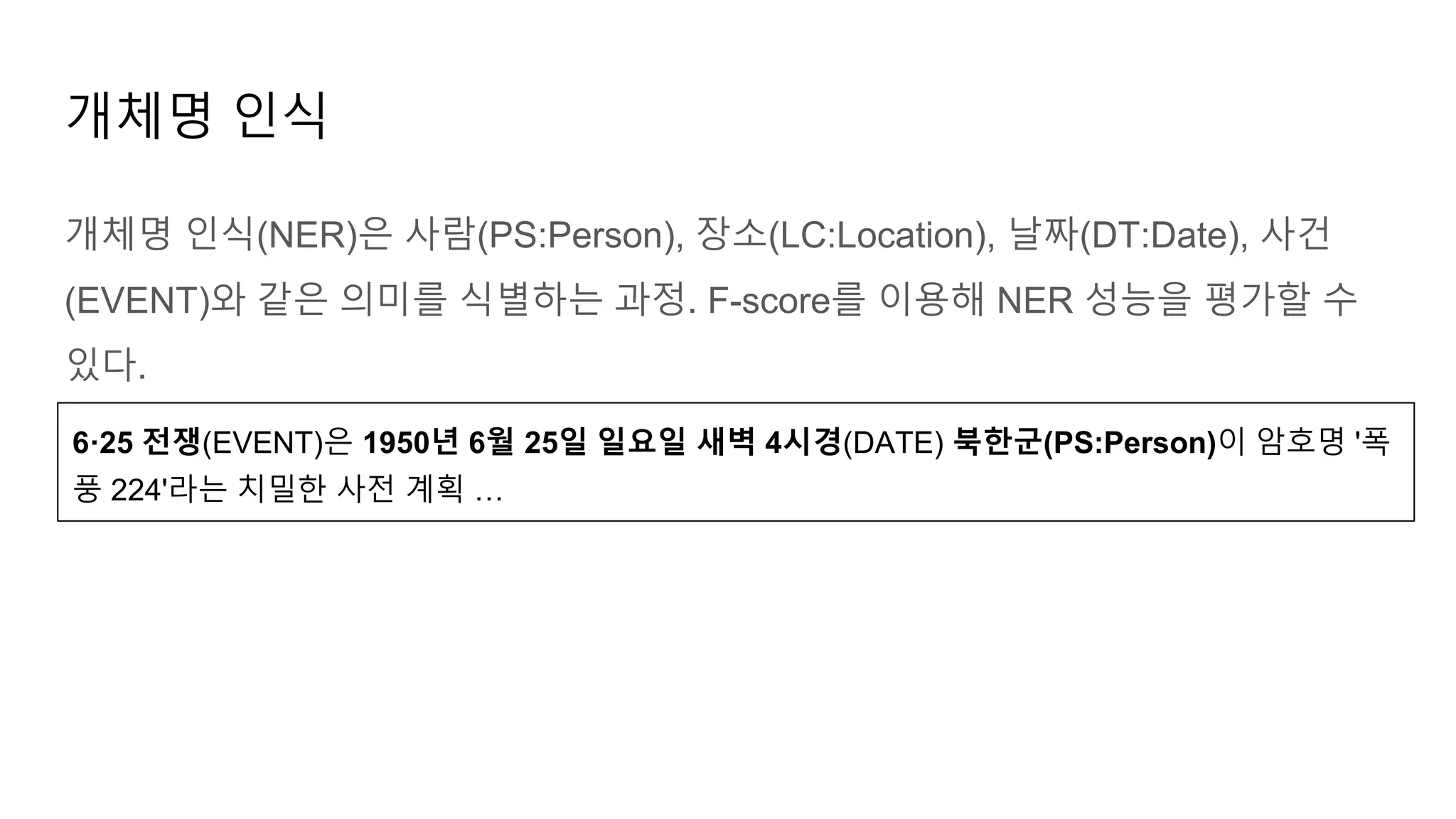 개체명 인식(NER)은 사람(PS:Person), 장소(LC:Location), 날짜(DT:Date), 사건
(EVENT)와 같은 의미를 식별하는 과정. F-score를 이용해 NER 성능을 평가할 수
있다.
개체명 인식
6·25 전쟁(EVENT)은 1950년 6월 25일 일요일 새벽 4시경(DATE) 북한군(PS:Person)이 암호명 '폭
풍 224'라는 치밀한 사전 계획 …
 