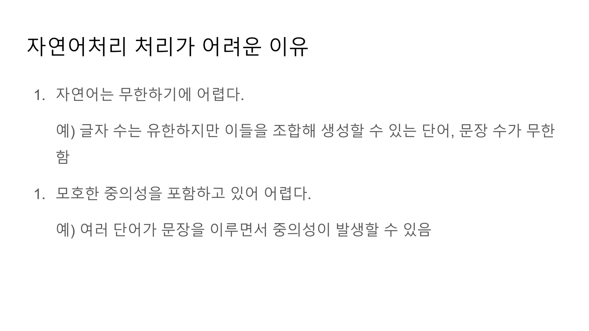 1. 자연어는 무한하기에 어렵다.
예) 글자 수는 유한하지만 이들을 조합해 생성할 수 있는 단어, 문장 수가 무한
함
1. 모호한 중의성을 포함하고 있어 어렵다.
예) 여러 단어가 문장을 이루면서 중의성이 발생할 수 있음
자연어처리 처리가 어려운 이유
 