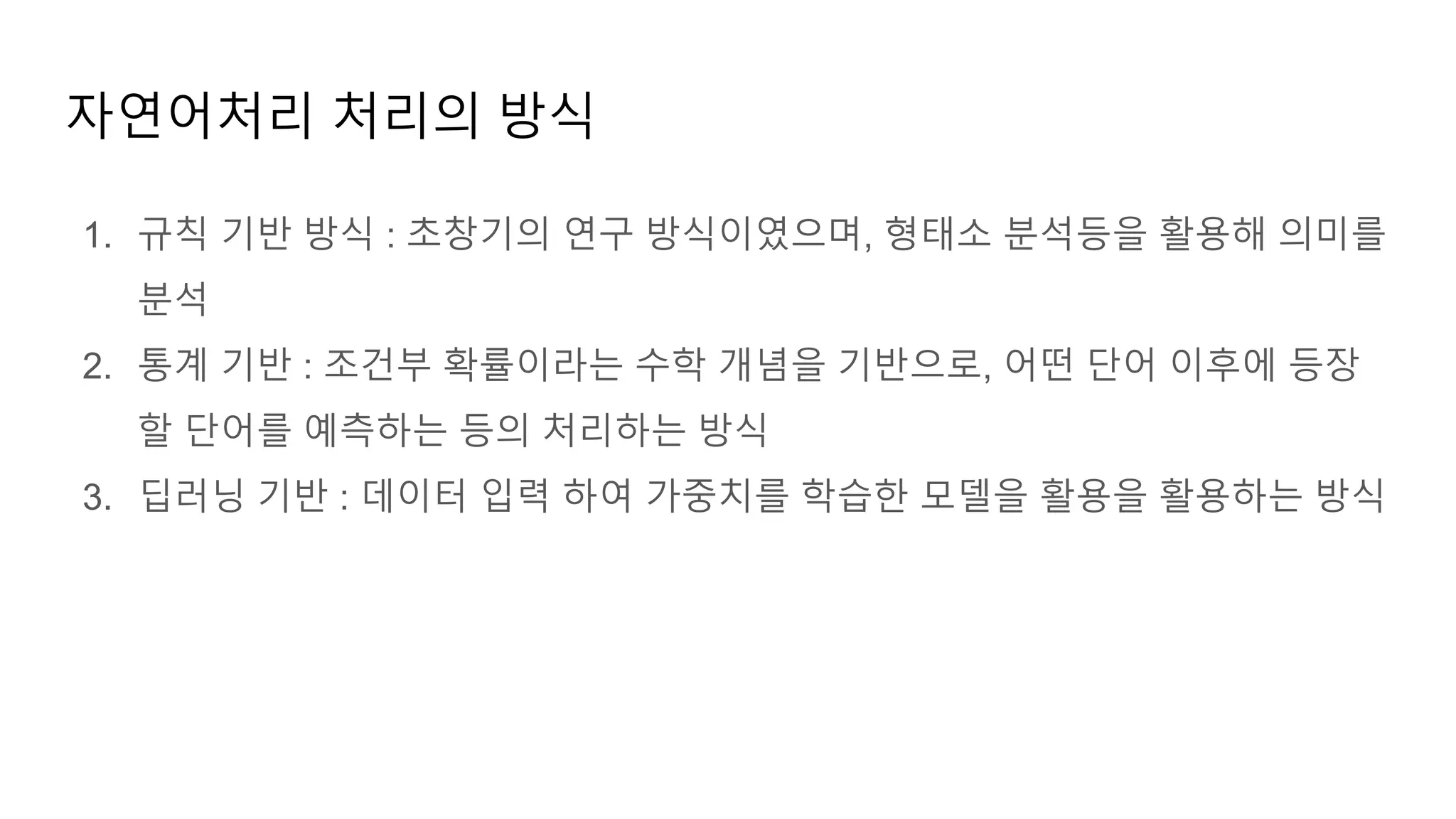 1. 규칙 기반 방식 : 초창기의 연구 방식이였으며, 형태소 분석등을 활용해 의미를
분석
2. 통계 기반 : 조건부 확률이라는 수학 개념을 기반으로, 어떤 단어 이후에 등장
할 단어를 예측하는 등의 처리하는 방식
3. 딥러닝 기반 : 데이터 입력 하여 가중치를 학습한 모델을 활용을 활용하는 방식
자연어처리 처리의 방식
 