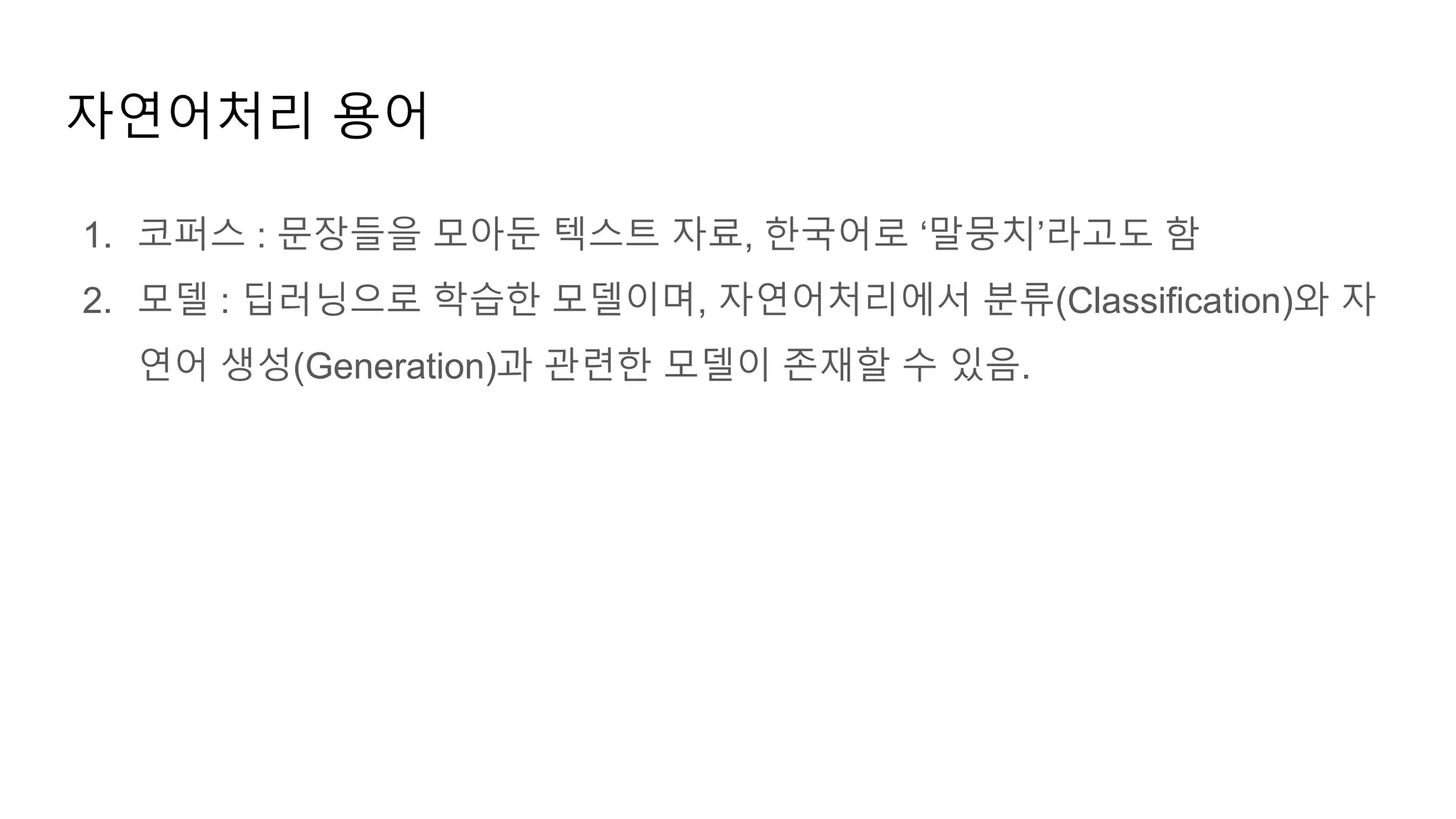 1. 코퍼스 : 문장들을 모아둔 텍스트 자료, 한국어로 ‘말뭉치’라고도 함
2. 모델 : 딥러닝으로 학습한 모델이며, 자연어처리에서 분류(Classification)와 자
연어 생성(Generation)과 관련한 모델이 존재할 수 있음.
자연어처리 용어
 