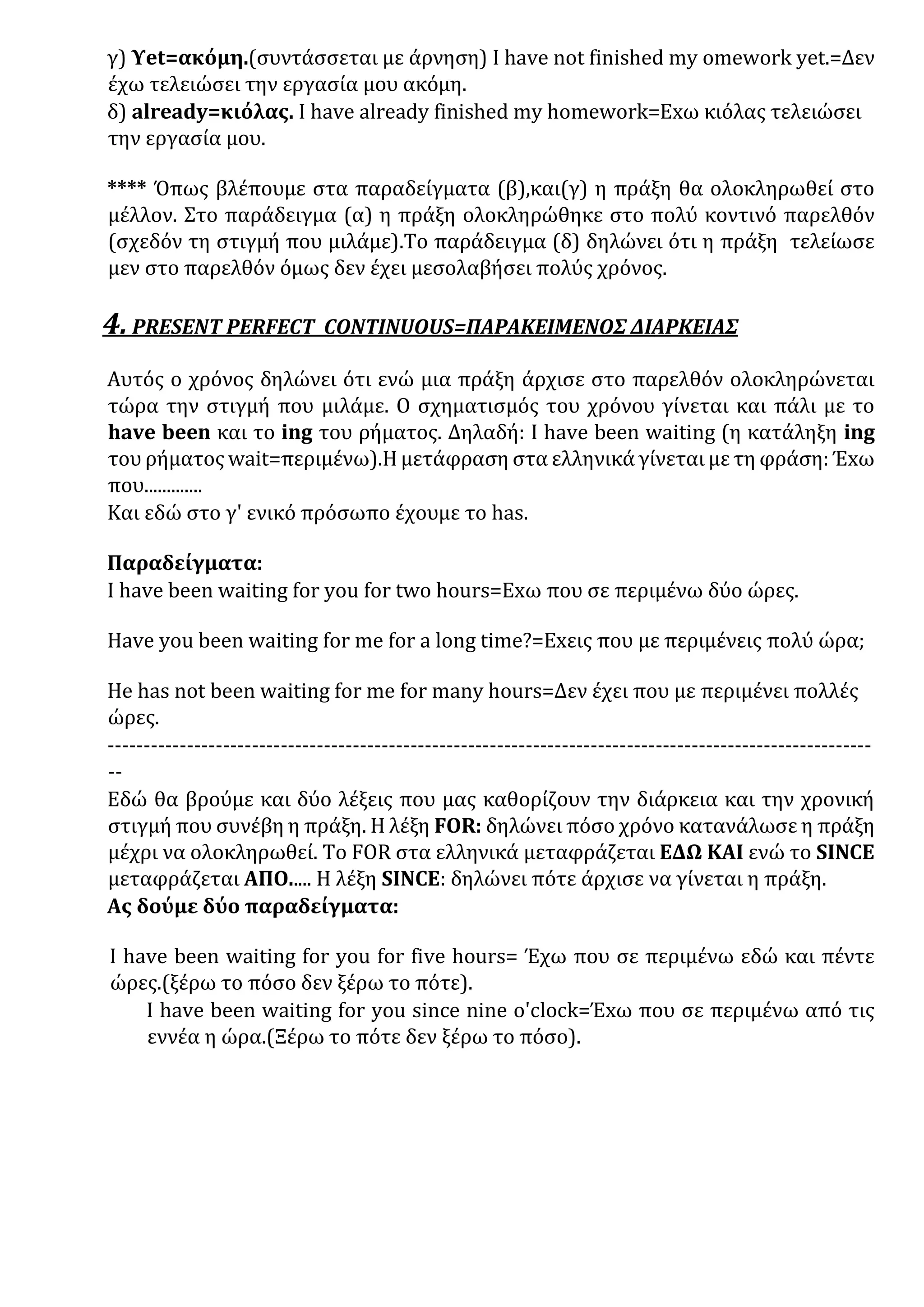 γ) Υet=ακόμη.(συντάσσεται με άρνηση) Ι have not finished my omework yet.=Δεν
έχω τελειώσει την εργασία μου ακόμη.
δ) already=κιόλας. Ι have already finished my homework=Exω κιόλας τελειώσει
την εργασία μου.
**** Όπως βλέπουμε στα παραδείγματα (β),και(γ) η πράξη θα ολοκληρωθεί στο
μέλλον. Στο παράδειγμα (α) η πράξη ολοκληρώθηκε στο πολύ κοντινό παρελθόν
(σχεδόν τη στιγμή που μιλάμε).Το παράδειγμα (δ) δηλώνει ότι η πράξη τελείωσε
μεν στο παρελθόν όμως δεν έχει μεσολαβήσει πολύς χρόνος.
4. PRESENT PERFECT CONTINUOUS=ΠΑΡΑΚΕΙΜΕΝΟΣ ΔΙΑΡΚΕΙΑΣ
Αυτός ο χρόνος δηλώνει ότι ενώ μια πράξη άρχισε στο παρελθόν ολοκληρώνεται
τώρα την στιγμή που μιλάμε. Ο σχηματισμός του χρόνου γίνεται και πάλι με το
have been και το ing του ρήματος. Δηλαδή: I have been waiting (η κατάληξη ing
του ρήματος wait=περιμένω).Η μετάφραση στα ελληνικά γίνεται με τη φράση: Έxω
που.............
Και εδώ στο γ' ενικό πρόσωπο έχουμε το has.
Παραδείγματα:
Ι have been waiting for you for two hours=Exω που σε περιμένω δύο ώρες.
Ηave you been waiting for me for a long time?=Exεις που με περιμένεις πολύ ώρα;
He has not been waiting for me for many hours=Δεν έχει που με περιμένει πολλές
ώρες.
----------------------------------------------------------------------------------------------------------
--
Εδώ θα βρούμε και δύο λέξεις που μας καθορίζουν την διάρκεια και την χρονική
στιγμή που συνέβη η πράξη. Η λέξη FOR: δηλώνει πόσο χρόνο κατανάλωσε η πράξη
μέχρι να ολοκληρωθεί. Το FOR στα ελληνικά μεταφράζεται ΕΔΩ ΚΑΙ ενώ το SINCE
μεταφράζεται ΑΠΟ..... Η λέξη SINCE: δηλώνει πότε άρχισε να γίνεται η πράξη.
Ας δούμε δύο παραδείγματα:
I have been waiting for you for five hours= Έχω που σε περιμένω εδώ και πέντε
ώρες.(ξέρω το πόσο δεν ξέρω το πότε).
Ι have been waiting for you since nine o'clock=Έxω που σε περιμένω από τις
εννέα η ώρα.(Ξέρω το πότε δεν ξέρω το πόσο).
 