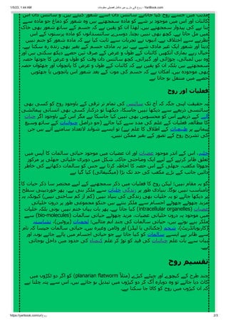 1/5/23, 1:44 AM ‫معلومات‬ ‫تفصیلی‬ ‫مکمل‬ ‫میں‬ ‫بارے‬ ‫کے‬ ‫روح‬ - YariBook.com
https://yaribook.com/ur/‫روح‬ 2/3
‫اس‬ ‫دان‬ ‫سائنس‬ ‫و‬ ‫ہیں۔‬ ‫کہتے‬ ‫شعور‬ ‫اسے‬ ‫دان‬ ‫سائنس‬ ‫جاتاہے‬ ‫کہا‬ ‫روح‬ ‫جسے‬ ‫میں‬ ‫مذہب‬
‫سے‬ ‫مادہ‬ ‫جو‬ ‫دماغ‬ ‫کو‬ ‫شعور‬ ‫وہ‬ ‫ہیں‬ ‫سمجھتے‬ ‫مادہ‬ ‫کو‬ ‫شے‬ ‫ہر‬ ‫موجود‬ ‫میں‬ ‫اس‬ ‫اور‬ ‫کائنات‬
‫خاک‬ ‫بھی‬ ‫شعور‬ ‫ساتھ‬ ‫کے‬ ‫جسم‬ ‫کہ‬ ‫ہے‬ ‫یقین‬ ‫کو‬ ‫ان‬ ‫لھذا‬ ‫ہیں۔‬ ‫سمجھتے‬ ‫پیدوار‬ ‫کی‬ ‫ہے‬ ‫بنا‬
‫اس‬ ‫کے‬ ‫پرستوں‬ ‫مادہ‬ ‫کو‬ ‫سائنسدانوں‬ ‫دوسرے‬ ‫بچتا۔‬ ‫نہیں‬ ‫بھی‬ ‫کچھ‬ ‫ہے۔‬ ‫جاتا‬ ‫مل‬ ‫میں‬
‫نہیں‬ ‫جنم‬ ‫کو‬ ‫شعور‬ ‫مادہ‬ ‫کہ‬ ‫ہے‬ ‫کیا‬ ‫ثابت‬ ‫سے‬ ‫تجربات‬ ‫نے‬ ‫انہوں‬ ‫ہے۔‬ ‫اختالف‬ ‫سے‬ ‫نظریے‬
‫ہے۔‬ ‫سکتا‬ ‫رہ‬ ‫زندہ‬ ‫بھی‬ ‫بغیر‬ ‫کے‬ ‫جسم‬ ‫مادی‬ ‫یہ‬ ‫نیز‬ ‫ہے۔‬ ‫شے‬ ‫مادی‬ ‫غیر‬ ‫ایک‬ ‫شعور‬ ‫اور‬ ‫دیتا‬
‫اور‬ ‫ہیں‬ ‫سکتی‬ ‫دیکھ‬ ‫حصے‬ ‫تین‬ ‫صرف‬ ‫کے‬ ‫عرض‬ ‫و‬ ‫طول‬ ‫کے‬ ‫کائنات‬ ‫آنکھیں‬ ‫ہماری‬ ‫رہے‬ ‫خیال‬
‫حصہ‬ ‫چوتھا‬ ‫کا‬ ‫عرض‬ ‫و‬ ‫طول‬ ‫کو‬ ‫وقت‬ ‫دان‬ ‫سائنس‬ ‫کچھ‬ ‫گہرائی۔‬ ‫اور‬ ‫چوڑائی‬ ،‫لمبائی‬ ‫ہیں‬ ‫وہ‬
‫حصہ‬ ‫چھٹواں‬ ‫اور‬ ‫پانچواں‬ ‫کا‬ ‫عرض‬ ‫و‬ ‫طول‬ ‫کے‬ ‫کائنات‬ ‫کہ‬ ‫ہے‬ ‫یقین‬ ‫کو‬ ‫ان‬ ‫بلکہ‬ ‫ہیں‬ ‫سمجھتے‬
‫چھٹویں‬ ‫یا‬ ‫پانچویں‬ ‫اس‬ ‫شعور‬ ‫بعد‬ ‫کے‬ ‫موت‬ ‫کی‬ ‫جسم‬ ‫کہ‬ ‫ہے‬ ‫امکان‬ ‫ہیں۔‬ ‫موجودہ‬ ‫بھی‬
‫ہے‬ ‫جاتا‬ ‫ہو‬ ‫منتقل‬ ‫میں‬ ‫حصے‬
‫روح‬ ‫اور‬ ‫فعلیات‬
‫بھی‬ ‫کسی‬ ‫کو‬ ‫روح‬ ‫باوجود‬ ‫کے‬ ‫ترقی‬ ‫تر‬ ‫تمام‬ ‫کی‬ ‫سائنس‬ ‫تک‬ ‫آج‬ ‫کہ‬ ‫جگہ‬ ‫اپنی‬ ‫حقیقت‬ ‫یہ‬
‫پیمائشی‬ ‫انسانی‬ ‫بھی‬ ‫کسی‬ ‫درکنار‬ ‫تو‬ ‫دیکھنا‬ ،‫جاسکا‬ ‫نہیں‬ ‫دیکھا‬ ‫سے‬ ‫ذریعے‬ ‫سائنسی‬
‫حیات‬ ‫اگر‬ ‫باوجود‬ ‫کے‬ ‫اس‬ ‫مگر‬ ‫ہے‬ ‫جاسکا‬ ‫کیا‬ ‫نہیں‬ ‫بھی‬ ‫محسوس‬ ‫کو‬ ‫اس‬ ‫ذریعے‬ ‫کے‬ ‫آلے‬
‫وسیع‬ ‫ساتھ‬ ‫کے‬ ‫حیوانیات‬ ‫دراصل‬ ‫(جو‬ ‫جائے‬ ‫کیا‬ ‫سے‬ ‫مدد‬ ‫کی‬ ‫علم‬ ‫کے‬ ‫فعلیات‬ ‫مطالعہ‬ ‫کا‬
‫جن‬ ‫ہیں‬ ‫آتے‬ ‫سامنے‬ ‫التعداد‬ ‫شواہد‬ ‫ایسے‬ ‫تو‬ )‫ہے‬ ‫علم‬ ‫کا‬ ‫اطالق‬ ‫کے‬ ‫طبیعیات‬ ‫پر‬ ‫پیمانے‬
‫نہیں۔‬ ‫ممکن‬ ‫بغیر‬ ‫کے‬ ‫تصور‬ ‫کے‬ ‫روح‬ ‫تشریح‬ ‫کی‬
‫میں‬ ‫آپس‬ ‫کا‬ ‫سالمات‬ ‫حیاتی‬ ‫موجود‬ ‫میں‬ ‫عضیات‬ ‫ان‬ ‫اور‬ ‫عضیات‬ ‫موجود‬ ‫اندر‬ ‫کے‬ ‫اس‬ ،‫خلیہ‬
‫مرکوز‬ ‫پر‬ ‫جھلی‬ ‫خلیاتی‬ ‫دوہری‬ ‫میں‬ ‫شکل‬ ‫خاکہ۔‬ ‫وضاحتی‬ ‫ایک‬ ‫لیے‬ ‫کے‬ ‫کرنے‬ ‫ظاہر‬ ‫تعلق‬
‫خاطر‬ ‫کی‬ ‫دکھانے‬ ‫سالمات‬ ‫کو‬ ‫جس‬ ‫ہے‬ ‫کرتا‬ ‫احاطہ‬ ‫کا‬ ‫حصہ‬ ‫اس‬ ‫کے‬ ‫جھلی‬ ،‫مکعب‬ ‫چھوٹا‬
‫ہے‬ ‫گیا‬ ‫کیا‬ )‫(میگنیفائی‬ ‫بڑا‬ ‫تک‬ ‫حد‬ ‫کی‬ ‫مکعب‬ ‫بڑے‬ ‫کے‬ ‫جانب‬ ‫دائیں‬
‫کا‬ ‫حیات‬ ‫ذکر‬ ‫سا‬ ‫مختصر‬ ‫لیے‬ ‫کے‬ ‫سمجھنے‬ ‫ذکر‬ ‫میں‬ ‫فعلیات‬ ‫کا‬ ‫روح‬ ‫لیکن‬ ‫نہیں؛‬ ‫مقام‬ ‫یہ‬ ‫گو‬
‫سطح‬ ‫خوردبینی‬ ‫پھر‬ ،‫ہے‬ ‫بنی‬ ‫ملکر‬ ‫سے‬ ‫خلیات‬ ‫زندگی‬ ‫پر‬ ‫طور‬ ‫بنیادی‬ ‫ہوگا۔‬ ‫نہیں‬ ‫نامناسب‬
‫یہ‬ ‫کیونکہ‬ )‫نہیں‬ ‫ساختی‬ ‫کم‬ ‫از‬ ‫(کم‬ ‫نہیں‬ ‫بنیاد‬ ‫کی‬ ‫زندگی‬ ‫بھی‬ ‫خلیات‬ ‫یہ‬ ‫تو‬ ‫جائے‬ ‫دیکھا‬ ‫پر‬
‫خلیاتی‬ ‫درون‬ ‫پر‬ ‫طور‬ ‫مجموعی‬ ‫جنکو‬ ‫ہیں‬ ‫بنتے‬ ‫ملکر‬ ‫سے‬ ‫اجسام‬ ‫چھوٹے‬ ‫چھوٹے‬ ‫مزید‬
‫خلیات‬ ‫بلکہ‬ ‫ہوتی‬ ‫نہیں‬ ‫ختم‬ ‫یہاں‬ ‫بات‬ ‫پھر‬ ‫ہے۔‬ ‫جاتا‬ ‫کہا‬ )intracellular organelles( ‫عضیات‬
‫سے‬ )bio-molecules( ‫سالمات‬ ‫حیاتی‬ ‫چھوٹے‬ ‫مزید‬ ،‫عضیات‬ ‫خلیاتی‬ ‫درون‬ ‫یہ‬ ‫موجود‬ ‫میں‬
‫نشاستہ‬ ،)‫(پروٹین‬ ‫لحمیات‬ ‫مثالیں؛‬ ‫اہم‬ ‫چند‬ ‫کی‬ ‫سالمات‬ ‫حیاتی‬ ،‫ہیں‬ ‫ہوتے‬ ‫بنے‬ ‫ملکر‬
‫نام‬ ‫کہ‬ ‫جیسا‬ ‫سالمات‬ ‫حیاتی‬ ‫ہیں۔‬ ‫وغیرہ‬ ‫وٹامن‬ ‫اور‬ )‫لپڈز‬ ‫یا‬ ‫(چکنائی‬ ‫شحم‬ ،)‫(کاربوہائڈریٹ‬
‫اور‬ ‫ہوں۔‬ ‫جاتے‬ ‫پائے‬ ‫میں‬ ‫اجسام‬ ‫حیاتی‬ ‫جو‬ ‫ہے‬ ‫جاتا‬ ‫کہا‬ ‫کو‬ ‫سالمات‬ ‫ایسے‬ ‫ہے‬ ‫ظاہر‬ ‫سے‬
‫ہوجاتی‬ ‫داخل‬ ‫میں‬ ‫حدود‬ ‫کی‬ ‫کیمیاء‬ ‫علم‬ ‫کر‬ ‫توڑ‬ ‫کو‬ ‫قید‬ ‫کی‬ ‫حیاتیات‬ ‫علم‬ ‫بات‬ ‫سے‬ ‫یہاں‬
‫ہے۔‬
‫روح‬ ‫تقسیم‬
‫میں‬ ‫ٹکڑوں‬ ‫دو‬ ‫اگر‬ ‫کو‬ )planarian flatworm ‫ًال‬‫(مث‬ ‫کیڑے‬ ‫چپٹے‬ ‫اور‬ ‫کیچوے‬ ‫کے‬ ‫طرح‬ ‫چند‬
‫ہے‬ ‫چلتا‬ ‫پتہ‬ ‫سے‬ ‫اس‬ ‫ہیں۔‬ ‫جاتے‬ ‫ہو‬ ‫تبدیل‬ ‫میں‬ ‫کیڑوں‬ ‫دو‬ ‫کر‬ ‫گ‬‫ُا‬ ‫دوبارہ‬ ‫وہ‬ ‫تو‬ ‫جائے‬ ‫دیا‬ ‫کاٹ‬
‫ہے۔‬ ‫سکتا‬ ‫جا‬ ‫کاٹا‬ ‫کو‬ ‫روح‬ ‫میں‬ ‫کیڑوں‬ ‫ان‬ ‫کہ‬
 