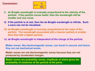 Conclusion:
i) de Broglie wavelength is inversely proportional to the velocity of the
particle. If the particle moves faster, then the wavelength will be
smaller and vice versa.
ii) If the particle is at rest, then the de Broglie wavelength is infinite. Such
a wave can not be visualized.
iii) de Broglie wavelength is inversely proportional to the mass of the
particle. The wavelength associated with a heavier particle is smaller
than that with a lighter particle.
iv) de Broglie wavelength is independent of the charge of the particle.
Matter waves, like electromagnetic waves, can travel in vacuum and hence
they are not mechanical waves.
Matter waves are not electromagnetic waves because they are not
produced by accelerated charges.
Matter waves are probability waves, amplitude of which gives the
probability of existence of the particle at the point.
λ =
h
mv
 