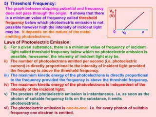 5) Threshold Frequency:
VS
(V)
0 ν0 ν
The graph between stopping potential and frequency
does not pass through the origin. It shows that there
is a minimum value of frequency called threshold
frequency below which photoelectric emission is not
possible however high the intensity of incident light
may be. It depends on the nature of the metal
emitting photoelectrons.
i) For a given substance, there is a minimum value of frequency of incident
light called threshold frequency below which no photoelectric emission is
possible, howsoever, the intensity of incident light may be.
ii) The number of photoelectrons emitted per second (i.e. photoelectric
current) is directly proportional to the intensity of incident light provided
the frequency is above the threshold frequency.
iii) The maximum kinetic energy of the photoelectrons is directly proportional
to the frequency provided the frequency is above the threshold frequency.
iv) The maximum kinetic energy of the photoelectrons is independent of the
intensity of the incident light.
v) The process of photoelectric emission is instantaneous. i.e. as soon as the
photon of suitable frequency falls on the substance, it emits
photoelectrons.
vi) The photoelectric emission is one-to-one. i.e. for every photon of suitable
frequency one electron is emitted.
Laws of Photoelectric Emission:
 