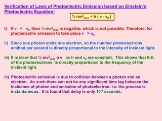 Verification of Laws of Photoelectric Emission based on Einstein’s
Photoelectric Equation:
i) If ν < ν0, then ½ mv2
max is negative, which is not possible. Therefore, for
photoelectric emission to take place ν > ν0.
ii) Since one photon emits one electron, so the number photoelectrons
emitted per second is directly proportional to the intensity of incident light.
iii) It is clear that ½ mv2
max α ν as h and ν0 are constant. This shows that K.E.
of the photoelectrons is directly proportional to the frequency of the
incident light.
iv) Photoelectric emission is due to collision between a photon and an
electron. As such there can not be any significant time lag between the
incidence of photon and emission of photoelectron. i.e. the process is
instantaneous. It is found that delay is only 10-8 seconds.
½ mv2
max = h ( ν - ν0 )
 
