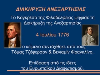 ΔΙΑΚΗΡΥΞΗ ΑΝΕΞΑΡΤΗΣΙΑΣ
Το Κογκρέσο της Φιλαδέλφειας ψήφισε τη
Διακήρυξη της Ανεξαρτησίας
4 Ιουλίου 1776
Το κείμενο συντάχθηκε από τους
Τόμας Τζέφερσον & Βενιαμίν Φραγκλίνο.
Επίδραση από τις ιδέες
του Ευρωπαϊκού Διαφωτισμού.
 