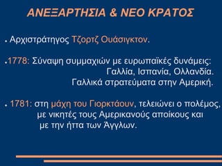 ΑΝΕΞΑΡΤΗΣΙΑ & ΝΕΟ ΚΡΑΤΟΣ
● Αρχιστράτηγος Τζορτζ Ουάσιγκτον.
●1778: Σύναψη συμμαχιών με ευρωπαϊκές δυνάμεις:
Γαλλία, Ισπανία, Ολλανδία.
Γαλλικά στρατεύματα στην Αμερική.
● 1781: στη μάχη του Γιορκτάουν, τελειώνει ο πολέμος,
με νικητές τους Αμερικανούς αποίκους και
με την ήττα των Άγγλων.
 