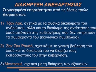 Συγκεκριμένα επηρεάστηκαν από τις θέσεις τριών
Διαφωτιστών:
(1) Τζον Λοκ, σχετικά με τα φυσικά δικαιώματα του
ανθρώπου, αλλά και το δικαίωμα της αντίστασης του
λαού απέναντι στις κυβερνήσεις που δεν υπηρετούν
τα συμφέροντά του (κοινωνικό συμβόλαιο).
(2) Ζαν Ζακ Ρουσό, σχετικά με τη γενική βούληση του
λαού και το δικαίωμά του να διορίζει τους
εκπροσώπους του στην κυβέρνηση.
(3) Μοντεσκιέ, σχετικά με τη διάκριση των εξουσιών.
ΔΙΑΚΗΡΥΞΗ ΑΝΕΞΑΡΤΗΣΙΑΣ
 