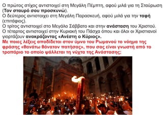 Ο πρώτος στίχος αντιστοιχεί στη Μεγάλη Πέμπτη, αφού μιλά για τη Σταύρωση
(Τον σταυρό σου προσκυνώ).
Ο δεύτερος αντιστοιχει στη Μεγάλη Παρασκευή, αφού μιλά για την ταφή
(επιτάφιος).
Ο τρίτος αντιστοιχεί στο Μεγάλο Σάββατο και στην ανάσταση του Χριστού.
Ο τέταρτος αντιστοιχεί στην Κυριακή του Πάσχα όπου και όλοι οι Χριστιανοί
γιορτάζουν ανακράζοντας «Ανέστη ο Κύριος».
Με ποιες λέξεις αποδίδεται στον ύμνο του Ρωμανού το νόημα της
φράσης «θανάτω θάνατον πατήσας», που σας είναι γνωστή από το
τροπάριο το οποίο ψάλλεται τη νύχτα της Ανάστασης;
 