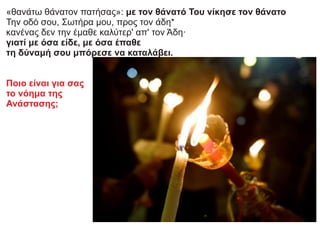 «θανάτω θάνατον πατήσας»: με τον θάνατό Του νίκησε τον θάνατο
Την οδό σου, Σωτήρα μου, προς τον άδη*
κανένας δεν την έμαθε καλύτερ' απ' τον Άδη·
γιατί με όσα είδε, με όσα έπαθε
τη δύναμή σου μπόρεσε να καταλάβει.
Ποιο είναι για σας
το νόημα της
Ανάστασης;
 