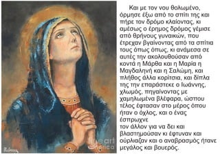 Και με τον νου θολωμένο,
όρμησε έξω από το σπίτι της και
πήρε τον δρόμο κλαίοντας, κι
αμέσως ο έρημος δρόμος γέμισε
από θρήνους γυναικών, που
έτρεχαν βγαίνοντας από τα σπίτια
τους όπως όπως, κι ανάμεσα σε
αυτές την ακολουθούσαν από
κοντά η Μάρθα και η Μαρία η
Μαγδαληνή και η Σαλώμη, και
πλήθος άλλα κορίτσια, και δίπλα
της την επαράστεκε ο Ιωάννης,
χλωμός, πηγαίνοντας με
χαμηλωμένα βλέφαρα, ώσπου
τέλος έφτασαν στο μέρος όπου
ήταν ο όχλος, και ο ένας
έσπρωχνε
τον άλλον για να δει και
βλαστημούσαν κι έφτυναν και
ούρλιαζαν και ο αναβρασμός ήτανε
μεγάλος και βουερός.
 