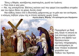 Τότες η Μαρία, κοιτάζοντας σαστισμένη, ρωτά τον Ιωάννη:
— Πού είναι ο γιος μου;
— Να, της αποκρίνεται. Βλέπεις εκείνον εκεί που φορεί ένα αγκάθινο στεφάνι
και του έχουν δέσει τα χέρια; Αυτός είναι!
Και καθώς έκανε έτσι η Θεοτόκος ψάχνοντας με το μάτι και τον αντίκρισε,
ο κόσμος έσβησε γύρω της κι έπεσε καταγής χωρίς πνοή.
Αιμιλία Δάφνη, Μαριάμ, «Τα αγαπημένα μου διηγήματα»
Περιγράψτε με δικά
σας λόγια τη σκηνή σε
ένα σύντομο κείμενο.
Βρείτε στο βιβλίο των
Θρησκευτικών
σχετικές πληροφορίες
και καταγράψτε σε
έναν πίνακα τα βασικά
γεγονότα των
Παθών του Χριστού.
 
