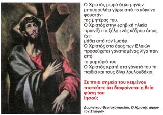 Ο Χριστός μωρό δέκα μηνών
μπουσουλάει γύρω από το κόκκινο
φουστάνι
της μητέρας του.
Ο Χριστός στην εφηβική ηλικία
πριονίζει το ξύλο ενός κέδρου όπως
έχει
μάθει από τον Ιωσήφ.
Ο Χριστός στο όρος των Ελαιών
προσεύχεται γονατισμένος λίγο πριν
από
το μαρτύριό του.
Ο Χριστός κρατά στα γόνατά του τα
παιδιά και τους δίνει λουλουδάκια.
Σε ποια σημεία του κειμένου
πιστεύετε ότι διαφαίνεται η θεία
φύση του
Ιησού;
Δομήνικου Θεοτοκόπουλου, Ο Χριστός αίρων
τον Σταυρόν
 