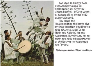 Ανήμερα το Πάσχα όλοι
αντάλλασσαν δώρα και
ασπασμούς και εύχονταν
«Καλό Πάσχα», ενώ τη νύχτα
οι δρόμοι και τα σπίτια ήταν
φωταγωγημένα.
Τον καιρό της
Τουρκοκρατίας το Πάσχα είχε
εντελώς ιδιαίτερη σημασία για
τους Έλληνες. Μαζί με τα
Πάθη του Χριστού και την
Ανάσταση, ζωντάνευαν και τα
πάθη του λαού και μεγάλωναν
οι ελπίδες για την Ανάσταση
του Γένους.
Πρόγραμμα Μελίνα, Έθιμα του Πάσχα
 