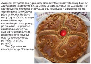 Αναφέρω τον τρόπο του ζυμώματος που συνηθίζεται στην Κορώνη. Εκεί τις
λαμπριάτικες κουτσούνες τις ζυμώνουν με λάδι, μύγδαλα και γλυκάνισο. Τις
κουτσούνες τις πλάθουνε στρογγυλές σαν κουλούρες ή μακρουλές και τις
περιπλέχουνε (στολίζουνε)
μέσα σε ζυμάρι. Βάζουνε
στη μέση το κόκκινο το αυγό
και στολίζουνε την
κουτσούνα με αγκιναρίτσες,
με πουλάκια, με μύγδαλα
και σουσάμι. Αυτές που
είναι να τις μεράσουνε σε
μικρά παιδιά τις κάνουνε
σωστές κουτσουνίτσες,
με πόδια, με χέρια,
με κεφάλι.
Τότε ζυμώνουν και
κουλούρι για την Πρωτομαγιά.
 