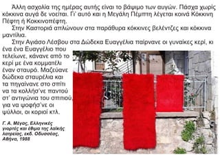 Άλλη ασχολία της ημέρας αυτής είναι το βάψιμο των αυγών. Πάσχα χωρίς
κόκκινα αυγά δε νοείται. Γι’ αυτό και η Μεγάλη Πέμπτη λέγεται κοινά Κόκκινη
Πέφτη ή Κοκκινοπέφτη.
Στην Καστοριά απλώνουν στα παράθυρα κόκκινες βελέντζες και κόκκινα
μαντίλια.
Στην Αγιάσο Λέσβου στα Δώδεκα Ευαγγέλια παίρνανε οι γυναίκες κερί, κι
ένα ένα Ευαγγέλιο που
τελείωνε, κάνανε από το
κερί με ένα κομματέλι
έναν σταυρό. Μαζεύανε
δώδεκα σταυρέλια και
τα πηγαίνανε στο σπίτι
να τα κολλήσ’νε παντού
στ’ αντιγώνια του σπιτιού,
για να ψοφήσ’νε οι
ψύλλοι, οι κοριοί κτλ.
Γ. Α. Μέγας, Ελληνικές
γιορτές και έθιμα της λαϊκής
λατρείας, εκδ. Οδυσσέας,
Αθήνα, 1988
 