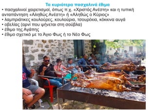 Τα κυριότερα πασχαλινά έθιμα
• πασχαλινοί χαιρετισμοί, όπως π.χ. «Χριστός Ανέστη» και η τυπική
ανταπάντηση «Αληθώς Ανέστη» ή «Αληθώς ο Κύριος»
• λαμπριάτικες κουλούρες, κουλούρια, τσουρέκια, κόκκινα αυγά
• οβελίας (αρνί που ψήνεται στη σούβλα)
• έθιμο της Αγάπης
• έθιμο σχετικό με το Άγιο Φως ή το Νέο Φως
 