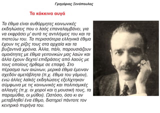 Γρηγόριος Ξενόπουλος
Τα κόκκινα αυγά
Τα έθιμα είναι αυθόρμητες κοινωνικές
εκδηλώσεις που ο λαός επαναλαμβάνει, για
να εκφράσει μ' αυτά τις αντιλήψεις του και τα
πιστεύω του. Τα περισσότερα ελληνικά έθιμα
έχουν τις ρίζες τους στα αρχαία και τα
βυζαντινά χρόνια. Άλλα, πάλι, παρουσιάζουν
ομοιότητες με έθιμα γειτονικών μας λαών και
άλλα έχουν δεχτεί επιδράσεις από λαούς με
τους οποίους ήρθαμε σε επαφή. Στο
πέρασμα των αιώνων, μερικά έθιμα έμειναν
σχεδόν αμετάβλητα (π.χ. έθιμα του γάμου),
ενώ άλλες λαϊκές εκδηλώσεις εξελίχτηκαν
σύμφωνα με τις κοινωνικές και πολιτισμικές
αλλαγές (π.χ. οι χοροί και η μουσική τους, τα
παραμύθια, οι μύθοι). Ωστόσο, όσο κι αν
μεταβληθεί ένα έθιμο, διατηρεί πάντοτε τον
κεντρικό πυρήνα του.
 