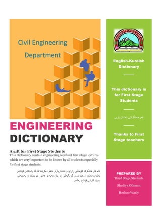ENGINEERING
DICTIONARY
A gift for First Stage Students
This Dictionary contain engineering words of first stage lectures,
which are very important to be known by all students especially
for first stage students.
‫زا‬ ‫کۆمەڵێ‬ ‫فەرهەنگۆکە‬ ‫ئەم‬
‫قۆناغی‬ ‫وانەکانی‬ ‫لە‬ ‫کە‬ ‫دەگرێت‬ ‫لەخۆ‬ ‫ئەندازیاری‬ ‫راوەی‬
‫بەتایبەتی‬ ‫خوێندکاران‬ ‫هەموو‬ ‫بۆ‬ ‫هەیە‬ ‫زۆریان‬ ‫گرنگیەکی‬ ‫و‬،‫دەهێنرێن‬ ‫بەکار‬ ‫یەکەمدا‬
.‫یەکەم‬ ‫قۆناغ‬ ‫خوێندکارانی‬
Engineering
Dictionary
English-Kurdish
Dictionary
D
This dictionary is
for First Stage
Students
‫ئەندازیاری‬ ‫فەرهەنگۆکی‬
Thanks to First
Stage teachers
PREPARED BY
Third Stage Students
Shadiya Othman
Heshoo Waaly
Civil Engineering
Department
 