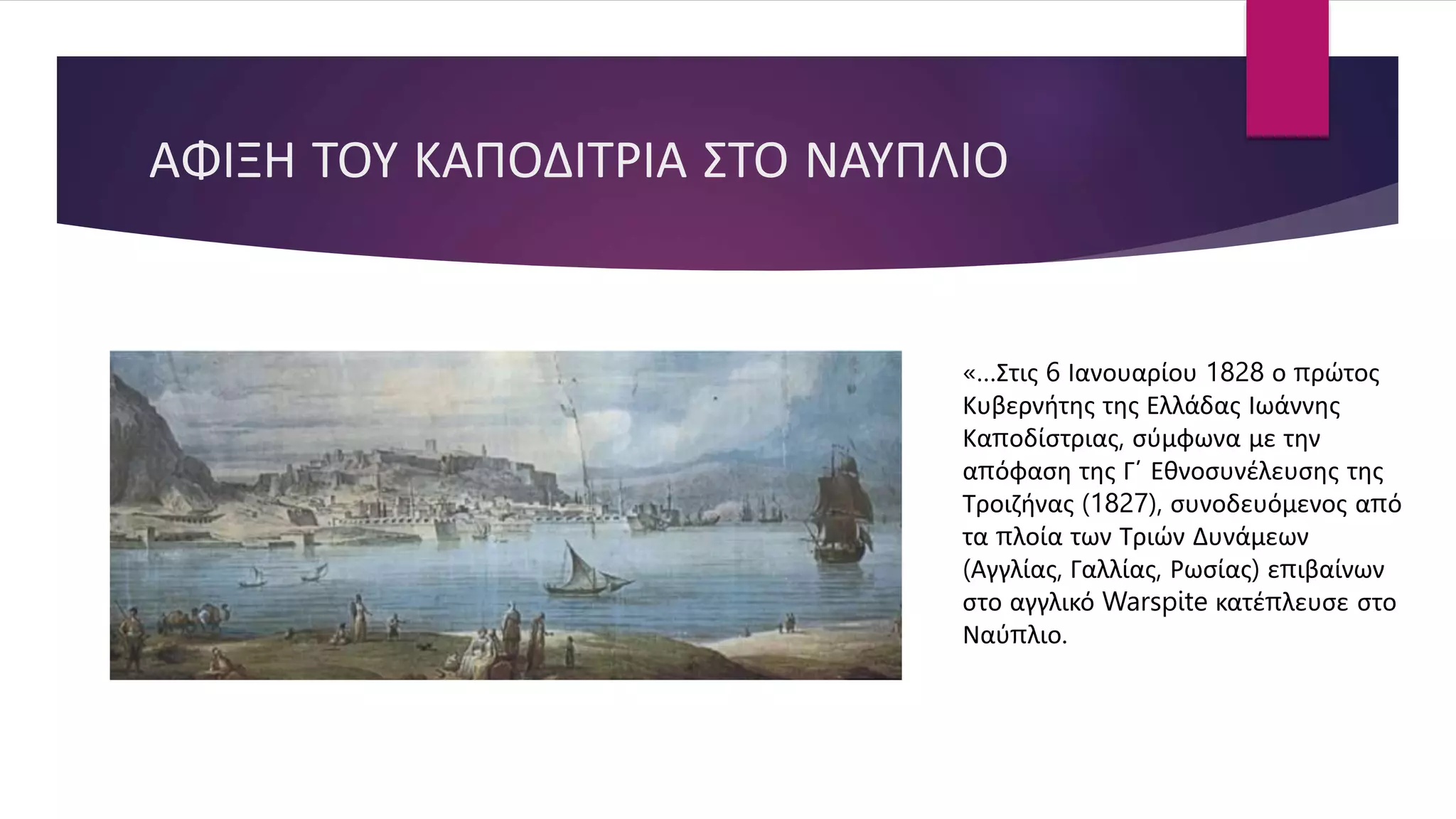 ΑΦΙΞΗ ΤΟΥ ΚΑΠΟΔΙΤΡΙΑ ΣΤΟ ΝΑΥΠΛΙΟ
«…Στις 6 Ιανουαρίου 1828 ο πρώτος
Κυβερνήτης της Ελλάδας Ιωάννης
Καποδίστριας, σύμφωνα με την
απόφαση της Γ΄ Εθνοσυνέλευσης της
Τροιζήνας (1827), συνοδευόμενος από
τα πλοία των Τριών Δυνάμεων
(Αγγλίας, Γαλλίας, Ρωσίας) επιβαίνων
στο αγγλικό Warspite κατέπλευσε στο
Ναύπλιο.
 