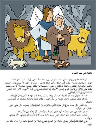 ‫األسود‬ ‫جب‬ ‫في‬ ‫دانيال‬
‫المملكة‬ ‫آل‬ ‫على‬ ‫حاآما‬ ‫يجعله‬ ‫أن‬ ‫في‬ ‫وفكر‬ ،‫جدا‬ ‫دانيال‬ ‫يقدر‬ ‫يوس‬‫ر‬‫دا‬ ‫الملك‬ ‫آان‬
.
‫القادة‬ ‫شعر‬
‫ة‬
‫ر‬‫بالغي‬ ‫ن‬‫اآلخرو‬
.
ِ
‫ك‬ِ
‫ل‬َ
‫الم‬ َ
‫ام‬ِّ
‫د‬ُ
‫ق‬ ‫ا‬‫و‬‫م‬َّ
‫كل‬َ‫وت‬ ‫ا‬‫و‬‫م‬َّ
‫د‬َ
‫فتق‬
:
«
‫األ‬ ‫ى‬َ
‫ل‬‫إ‬ ْ
‫ش‬ِ
‫ع‬ ، ُ
‫يوس‬‫ر‬‫دا‬ ُ
‫ك‬ِ
‫ل‬َ
‫الم‬ ‫ها‬‫أي‬
ِ
‫بد‬
!
ِ
‫ة‬َ
‫ملك‬َ
‫الم‬ ِ
‫اء‬
‫ر‬ َ
‫ز‬ُ
‫و‬ َ
‫جميع‬ َّ
‫إن‬
ُ
‫وي‬ ‫ًّا‬
‫لكي‬َ
‫م‬ ‫ا‬ً
‫أمر‬ ‫ا‬‫و‬‫ع‬ َ
‫ض‬َ
‫ي‬ ْ
‫أن‬ ‫ى‬َ
‫ل‬‫ع‬ ‫ا‬‫و‬‫ر‬َ
‫تشاو‬ ‫قد‬ ِ
‫الة‬ُ
‫الو‬‫و‬ َ
‫ين‬‫ر‬‫شي‬ُ
‫الم‬‫و‬ ِ
‫ة‬َ
‫ب‬ِ
‫از‬
‫ر‬َ
‫الم‬‫و‬ ِ
‫ن‬َ
‫ح‬ ِ
ِّ
‫الش‬‫و‬
ْ
‫ن‬َ
‫م‬ َّ
‫ل‬ُ
‫ك‬ َّ
‫بأن‬ ،‫ا‬ً
‫هي‬َ
‫ن‬ ‫ا‬‫و‬‫د‬ِ
ِّ
‫د‬ َ
‫ش‬
ُ
‫ب‬ُ
‫ل‬‫ط‬َ
‫ي‬
ِ
ِّ
‫ب‬ُ
‫ج‬ ‫في‬ ُ
‫ح‬َ
‫طر‬ُ
‫ي‬ ،ُ
‫ك‬ِ
‫ل‬َ
‫الم‬ ‫ها‬‫أي‬ َ
‫نك‬ِ
‫م‬ ِّ
‫إال‬ ٍ
‫إنسان‬ ‫أو‬ ٍ
‫إله‬ ْ
‫ن‬ِ
‫م‬ ‫ا‬ً
‫يوم‬ َ
‫الثين‬َ‫ث‬ ‫ى‬َّ‫ت‬‫ح‬ ً
‫ة‬َ
‫لب‬ ِ
‫ط‬
ِ
‫د‬‫ُسو‬‫أل‬‫ا‬
»
.
‫ى‬ َ
‫أمض‬ َ
‫ذلك‬ ِ
‫ألجل‬
َ
‫هي‬َّ
‫الن‬‫و‬ َ
‫ة‬َ
‫تاب‬ِ
‫الك‬ ُ
‫يوس‬‫ر‬‫دا‬ ُ
‫ك‬ِ
‫ل‬َ
‫الم‬
.
‫إ‬ َ
‫ام‬ِّ
‫د‬ُ
‫ق‬ َ
‫د‬َ
‫م‬َ
‫وح‬ ‫ى‬َّ
‫ل‬ َ
‫وص‬ ،ِ
‫ه‬ِ
‫يت‬َ
‫ب‬ ‫ى‬َ
‫ل‬‫إ‬ َ
‫ب‬َ
‫ه‬َ
‫ذ‬ ِ
‫ة‬َ
‫تاب‬ِ
‫الك‬ ِ
‫بإمضاء‬ ُ
‫دانيآل‬ َ
‫م‬ِ
‫ل‬َ
‫ع‬ ‫ا‬ِّ
‫م‬َ
‫ل‬‫ف‬
َ
‫ذلك‬ َ
‫بل‬َ
‫ق‬ ُ
‫ل‬َ
‫فع‬َ
‫ي‬ َ
‫كان‬ ‫كما‬ ِ
‫ه‬ِ
‫ه‬‫ل‬
.
ِ
‫د‬‫و‬ ُ
‫ُس‬‫أل‬‫ا‬ ِ
‫ة‬َ
‫ر‬ْ
‫ف‬ُ
‫ح‬ ‫ي‬ِ
‫ف‬ ِ
‫ه‬ِ
‫إلقائ‬َ
‫و‬ َ
‫يال‬ِ
‫دان‬ ِ
‫إحضار‬ِ
‫ب‬ ُ
‫ك‬ِ
‫ل‬َ
‫الم‬ ُ
‫م‬ُ
‫ه‬َ
‫ر‬َ
‫أم‬َ
‫ف‬
.
ُ
‫ك‬ِ
‫ل‬َ
‫الم‬ َ
‫قال‬َ
‫و‬
َ
‫يال‬ِ
‫دان‬ِ
‫ل‬
:
«
ُ‫ه‬ُ
‫د‬ُ
‫عب‬َ‫ت‬ ‫ي‬ِ
‫ذ‬َّ
‫ال‬ ُ‫هللا‬ َ
‫ك‬ْ
‫ذ‬ِ
‫نق‬ُ
‫ي‬ِ
‫ل‬
ً‫ا‬‫م‬ِ
‫دائ‬
!
»
ِ
‫د‬‫و‬ ُ
‫ُس‬‫أل‬‫ا‬ ِ
‫ة‬َ
‫فر‬ُ
‫ح‬ ‫ى‬َ
‫ل‬‫إ‬ َ
‫ع‬َ
‫أسر‬ ،ً‫ا‬ِّ
‫د‬ِ
‫ج‬ ً‫ا‬
‫ر‬ِ
‫باك‬ ِ
‫جر‬َ
‫الف‬ َ
‫ند‬ِ
‫ع‬
.
َ
‫و‬ ِ
‫ة‬َ
‫فر‬ُ
‫الح‬ َ
‫ن‬ِ
‫م‬ َ
‫ب‬َ
‫ر‬َ‫اقت‬َ
‫ف‬
‫ى‬َ
‫ل‬َ
‫ع‬ ٍ
‫ين‬ِ
‫ز‬َ
‫ح‬ ٍ
‫عال‬ ٍ
‫وت‬ َ
‫ص‬ِ
‫ب‬ ‫ى‬َ
‫ناد‬
َ
‫يال‬ِ
‫دان‬
:
«
،ُ
‫يال‬ِ
‫دان‬ ‫يا‬
ُ
‫ي‬ ْ
‫أن‬ ً‫ا‬‫م‬ِ
‫دائ‬ ُ‫ه‬ُ
‫د‬ُ
‫عب‬َ‫ت‬َ
‫و‬ ُ
‫ه‬ُ
‫م‬ِ
‫خد‬َ‫ت‬ ‫ي‬ِ
‫ذ‬َّ
‫ال‬ َ
‫ك‬ُ
‫ه‬َ
‫ل‬‫إ‬ َ
‫طاع‬َ‫است‬ ِ
‫ل‬َ
‫ه‬ ، ِ
ِّ
‫ي‬َ
‫الح‬ ِ‫هللا‬ َ
‫بد‬َ
‫ع‬ ‫يا‬
‫؟‬ِ
‫د‬‫و‬ ُ
‫ُس‬‫أل‬‫ا‬ َ
‫ن‬ِ
‫م‬ َ
‫ك‬َ
‫ذ‬ِ
‫نق‬
»
َ
‫ك‬ِ
‫ل‬َ
‫الم‬ ُ
‫يال‬ِ
‫دان‬ َ
‫أجاب‬َ
‫ف‬
:
«
‫ف‬ ِ
‫د‬‫ُسو‬‫أل‬‫ا‬ َ
‫اه‬‫و‬‫أف‬ َّ
‫د‬ َ
‫وس‬ ُ
‫ه‬َ
‫الك‬َ
‫م‬ َ
‫ل‬ َ
‫أرس‬ ‫إلهي‬ ،ُ
‫ك‬ِ
‫ل‬َ
‫الم‬ ‫ها‬‫أي‬
‫ي‬ِ
‫ن‬َ
‫د‬َ
‫ج‬َ
‫و‬ ُ
‫ه‬َّ
‫ألن‬ ،‫ني‬َّ
‫ر‬ ُ
‫تض‬ ْ
‫م‬َ
‫ل‬
ً‫ا‬‫يئ‬ِ
‫ر‬َ
‫ب‬
.
»
ِ
‫ة‬َ
‫ر‬ْ
‫ف‬ُ
‫الح‬ َ
‫ن‬ِ
‫م‬ َ
‫يال‬ِ
‫دان‬ ِ
‫اج‬
‫ر‬‫إخ‬ِ
‫ب‬ َ
‫ر‬َ
‫أم‬َ
‫و‬ ،ً‫ا‬
‫ر‬‫ي‬ِ
‫ث‬َ
‫ك‬ ُ
‫ك‬ِ
‫ل‬َ
‫الم‬ َ
‫ح‬ِ
‫ر‬َ
‫ف‬َ
‫ف‬
.
ُ
‫يال‬ِ
‫دان‬ َ
‫ج‬َ
‫ر‬َ
‫خ‬َ
‫ف‬
َ
‫ن‬َ
‫آم‬ ُ
‫ه‬َّ
‫ألن‬ ، ً
‫ى‬َ
‫ذ‬‫أ‬ َ
‫ن‬‫و‬ُ
‫د‬ ً‫ا‬‫م‬ِ
‫سال‬ ِ
‫ة‬َ
‫ر‬ْ
‫ف‬ُ
‫الح‬ َ
‫ن‬ِ
‫م‬
ِ
‫ه‬ِ
‫ه‬َ
‫ل‬‫إ‬ِ
‫ب‬
.
 