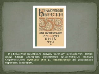 В оформленні ювілейного випуску часопису «Бібліологічні вісти»
(1924) Василь Григорович використав орнаментальні мотиви
Стрятинського требника 1606 р., стилізованого під український
бароковий дереворит.
 