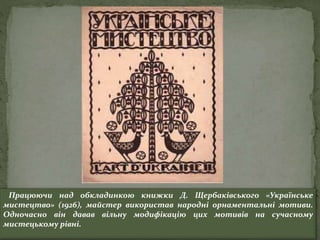 Працюючи над обкладинкою книжки Д. Щербаківського «Українське
мистецтво» (1926), майстер використав народні орнаментальні мотиви.
Одночасно він давав вільну модифікацію цих мотивів на сучасному
мистецькому рівні.
 